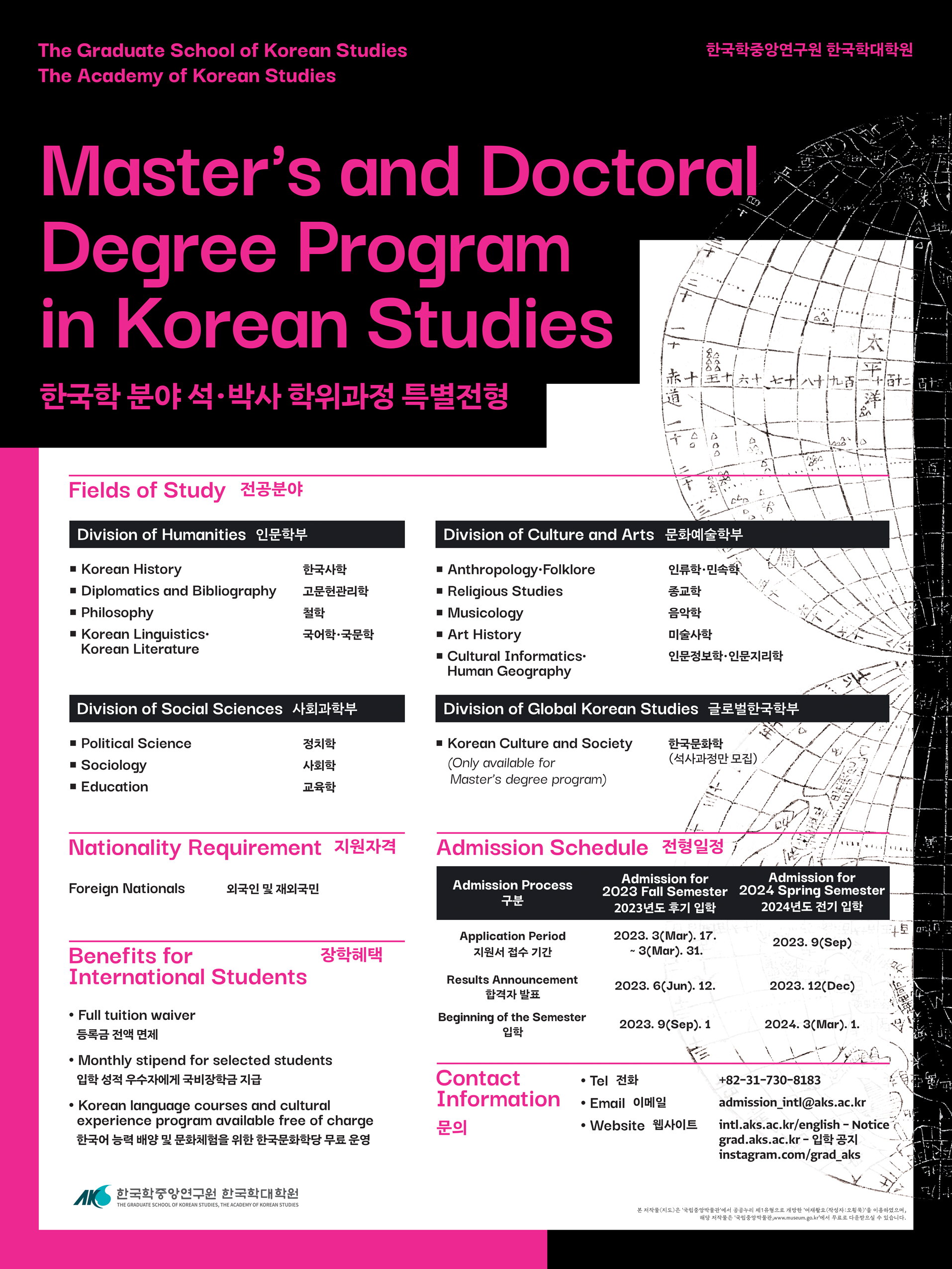 The Graduate School of Korean Studies The Academy of Korean Studies 한국학중앙연구원 한국학대학원Master's and Doc Degree Program in Korean Studies 한국학 분야 석• 박사 학위과정 특별전형Fields of Study 전공분야pivision of Humanities 인문학부• Korean History • Diplomatics and Bibliography • Philosophy • Korean Linguistics Korean Literature한국사학 고문헌관리학 철학 국어학•국문학Division of Social sciences 사회과학부• Political Science • Sociology • Education정치학 사회학 교육학Division of Culture and Arts 문화예술학부• Anthropology•Folklore • Religious Studies • Musicology • Art History • Cultural Informatics• Human Geography인류학•민속학 종교학 음악학 미술사학 인문정보학 인문지리학 Division of Global Korean Studies 글로벌한국학부• Korean Culture and Society (Only available for Master's degree program)한국문화학 (석사과정만 모집)Nationality Requirement 지원자격Foreign Nationals 외국인 및 재외국민Benefits for International Student장학혜택• Full tuition waiver 등록금 전액 면제 • Monthly stipend for selected students 입학 성적 우수자에게 국비장학금 지급 • Korean language courses and cultural experience program available free of charge 한국어 능력 배양 및 문화체험을 위한 한국문화학당 무료 운영Admission Schedule 전형일정Admission Process 구분 Admission for 2023 Fall Semester 2024 Spring Semester 2023년도 후기 입학 2024년도 전기 입학 Application  Period 2023. 3(Mar). 17. 지원서 접수 기간 ~ 3(Mar). 31. 2023. 9(Sep) Results Announcement 합격자 발표 2023. 6(Jun). 12. 2023. 12(Dec) Beginning of the Semester 입학 2023. 9(Sep). 1Contact Information  문의• Tel 전화 • Email 이메일 • Website 웹사이트+82-31-730-8183 admission_intl@aks.ac.kr intl.aks.no.kr/english - Notice grad.aks.ac.kr- 입학 공지 instagram.com/grad_aks 