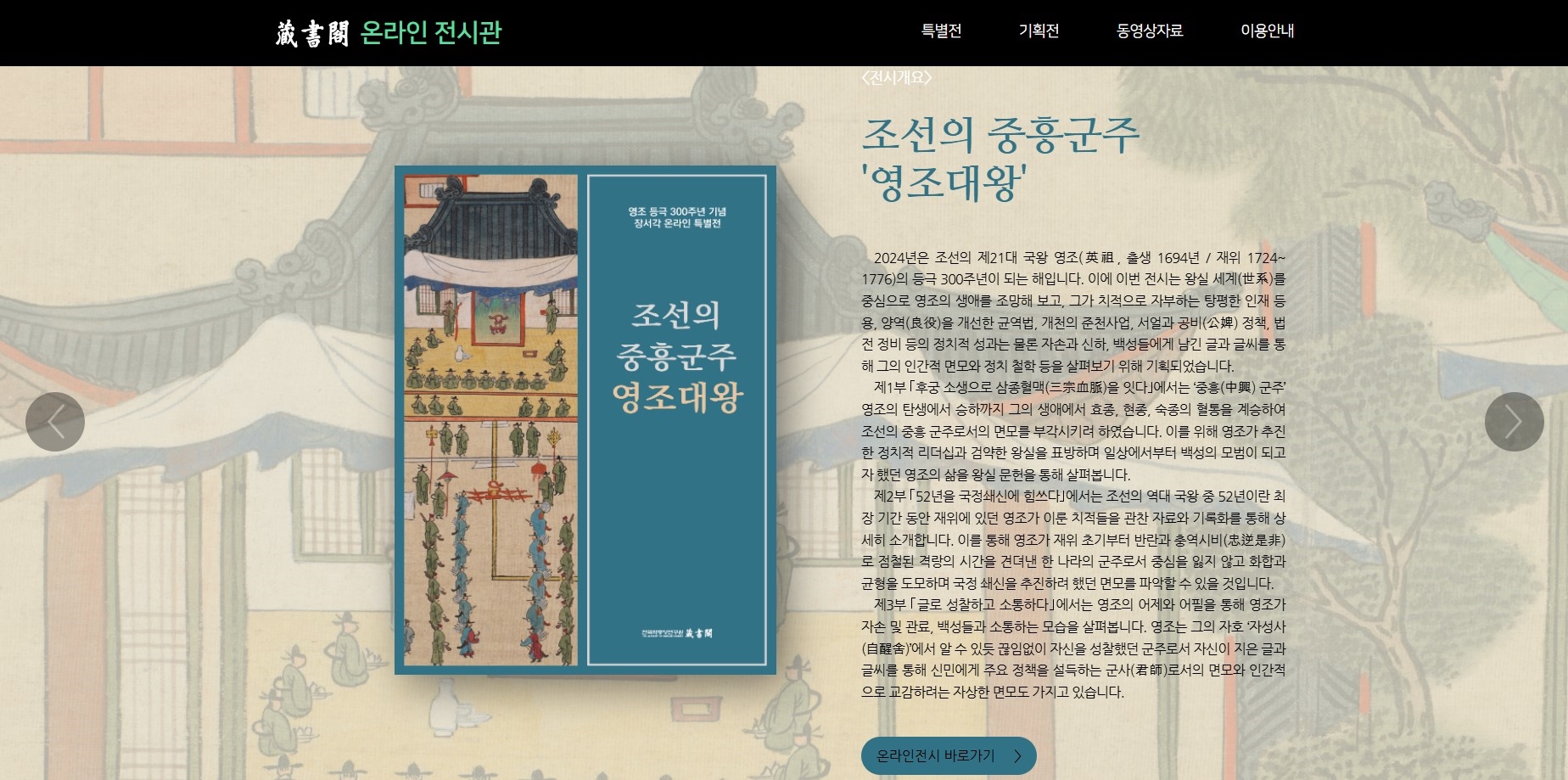 온라인전시관 특별전 기획전 동영상자료 이용안내 영조 등극 300주년 기념 장서각 온라인 특별전 조선의 중흥군주 영조대왕  2024년은 조선의 제21대 국왕 영조(英祖, 출생 1694년 / 재위 1724~ 1776)의 등극 300주년이 되는 해입니다. 이에 이번 전시는 왕실 세계(世系)를 중심으로 영조의 생애를 조망해 보고, 그가 치적으로 자부하는 탕평한 인재 등용, 양역(良役)을 개선한 균역법, 개천의 준천사업, 서얼과 공비(公婢) 정책, 법전 정비 등의 정치적 성과는 물론 자손과 신하, 백성들에게 남긴 글과 글씨를 통해 그의 인간적 면모와 정치 철학 등을 살펴보기 위해 기획되었습니다.  제1부 ｢후궁 소생으로 삼종혈맥(三宗血脈)을 잇다｣에서는 ‘중흥(中興) 군주’ 영조의 탄생에서 승하까지 그의 생애에서 효종, 현종, 숙종의 혈통을 계승하여 조선의 중흥 군주로서의 면모를 부각시키려 하였습니다. 이를 위해 영조가 추진한 정치적 리더십과 검약한 왕실을 표방하며 일상에서부터 백성의 모범이 되고자 했던 영조의 삶을 왕실 문헌을 통해 살펴봅니다.  제2부 ｢52년을 국정쇄신에 힘쓰다｣에서는 조선의 역대 국왕 중 52년이란 최장 기간 동안 재위에 있던 영조가 이룬 치적들을 관찬 자료와 기록화를 통해 상세히 소개합니다. 이를 통해 영조가 재위 초기부터 반란과 충역시비(忠逆是非)로 점철된 격랑의 시간을 견뎌낸 한 나라의 군주로서 중심을 잃지 않고 화합과 균형을 도모하며 국정 쇄신을 추진하려 했던 면모를 파악할 수 있을 것입니다.  제3부 ｢글로 성찰하고 소통하다｣에서는 영조의 어제와 어필을 통해 영조가 자손 및 관료, 백성들과 소통하는 모습을 살펴봅니다. 영조는 그의 자호 ‘자성사(自醒舍)’에서 알 수 있듯 끊임없이 자신을 성찰했던 군주로서 자신이 지은 글과 글씨를 통해 신민에게 주요 정책을 설득하는 군사(君師)로서의 면모와 인간적으로 교감하려는 자상한 면모도 가지고 있습니다.온라인 전시 바로가기 