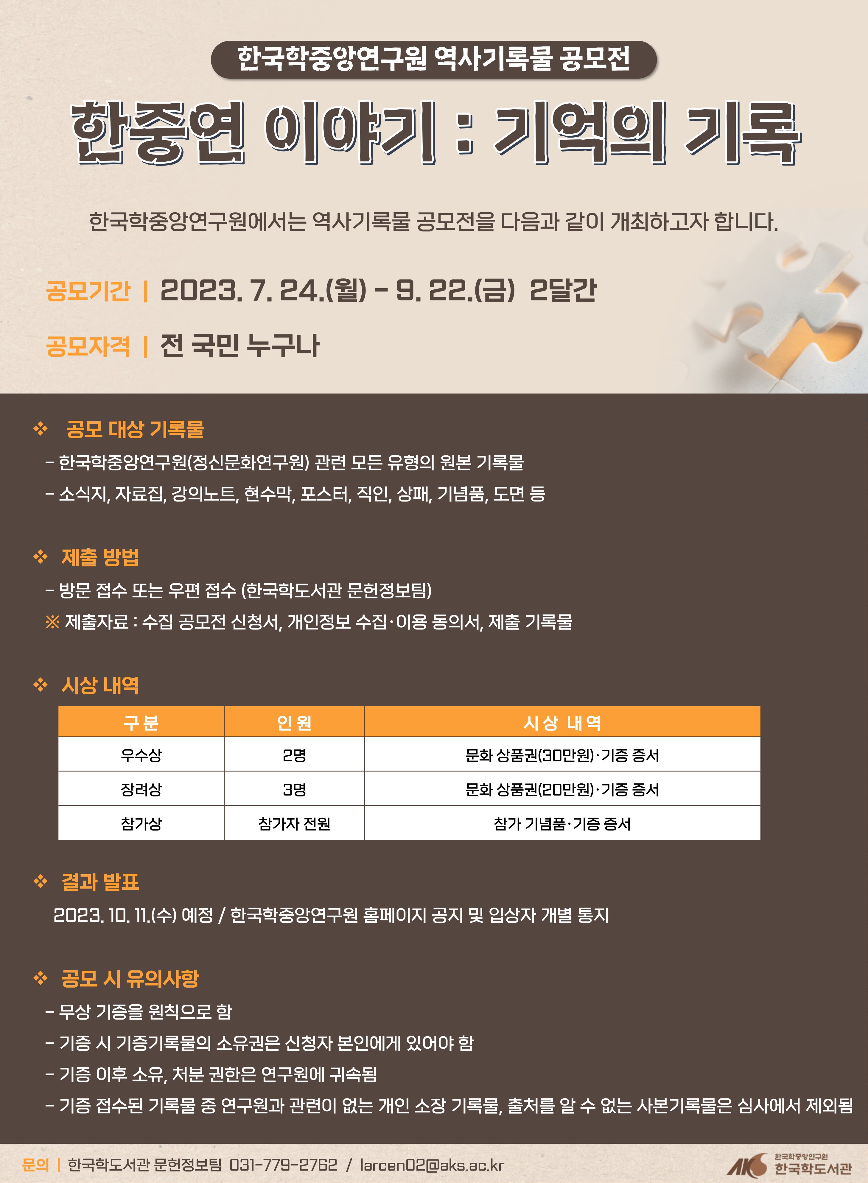 한국학중앙연구원 역사기록물 공모전 한중연 이야기 : 기억의 기록 한국학중앙연구원에서는 역사기록물 공모전을 다음과 같이 개최하고자 합니다.  공모기간  |  2023. 7. 24.(월) - 9. 22.(금)  2달간 공모자격  |  전 국민 누구나   공모 대상 기록물    - 한국학중앙연구원(구 정신문화연구원) 관련 모든 유형의 원본 기록물    - 소식지, 자료집, 강의노트, 현수막, 포스터, 직인, 상패, 기념품, 도면 등  제출 방법    - 방문 접수 또는 우편 접수 (한국학도서관 문헌정보팀)    ※ 제출자료 : 수집 공모전 신청서, 개인정보 수집·이용 동의서, 제출 기록물    시상 내역 구분 인원 시상내역  우수상 2명 문화상품권(30만원) 기증증서 장려상 3명 문화상품권(20만원) 기증증서 참가상 참가자전원 참가 기념품 기증증서   결과 발표      2023. 10. 11.(수) 예정 / 한국학중앙연구원 홈페이지 공지 및 입상자 개별 통지  공모 시 유의사항    - 무상 기증을 원칙으로 함    - 기증 시 기증기록물의 소유권은 신청자 본인에게 있어야 함    - 기증 이후 소유, 처분 권한은 연구원에 귀속됨    - 기증 접수된 기록물 중 연구원과 관련이 없는 개인 소장 기록물, 출처를 알 수 없는 사본기록물은 심사에서 제외됨 문의 한국학도서관 문헌정보팀 031-779-2762 / larcen02@aks.ac.kr