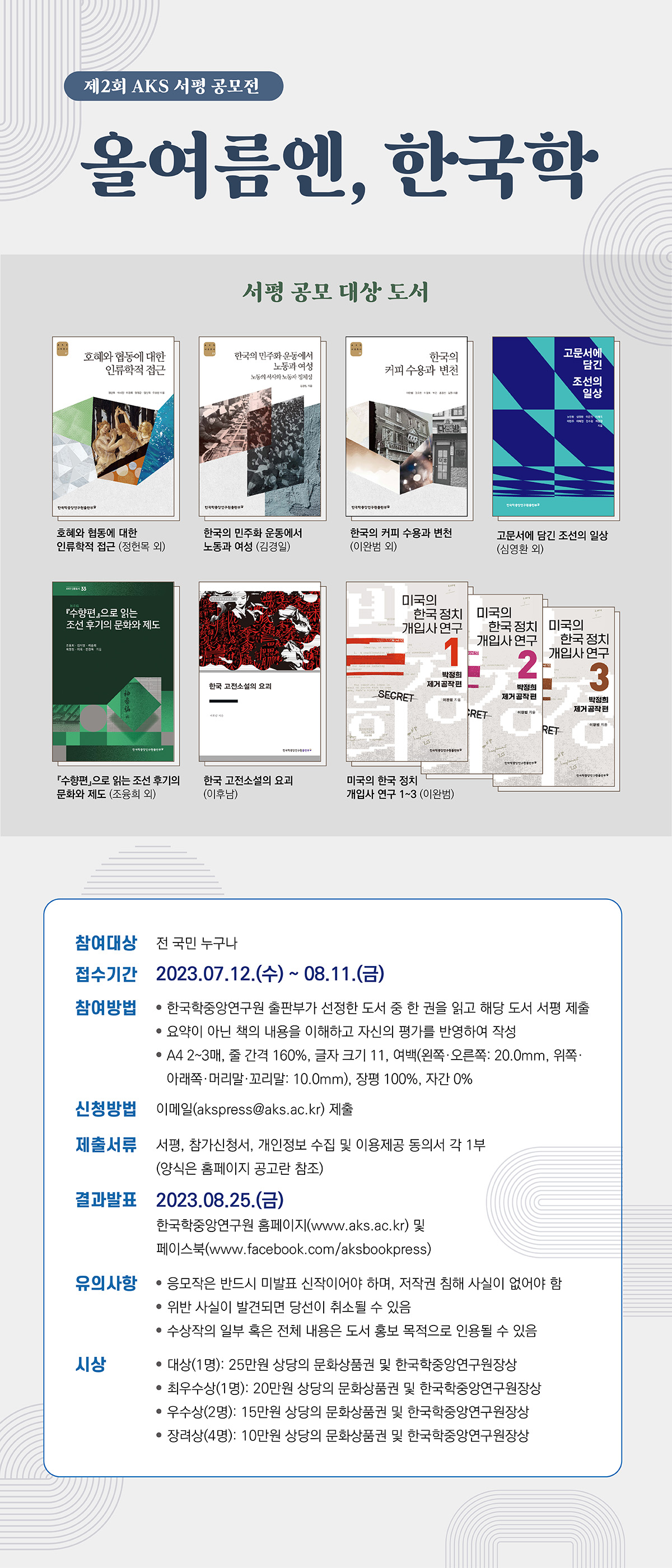 제2회 AKS 서평 공모전 올여름엔, 한국학 서평 공모 대상 도서 호혜와 협동에 대한 인류학적 접근(정헌목 외) 한국의 민주화 운동에서 노동과 여헝(김경일) 한국의 커피 수용과 변천( 이완범 외) 고문서에 담긴 조선의 일상(심영환 외) 수향편으로 읽는 조선 후기의 문화와 제도(조융희 외) 한국 고전소석의 요괴 (이후남) 미국의 한국정치 개입사 연구 1~3(이완범) 참여대상 전국민 누구나 접수기간 2023. 07. 12. (수) ~  08. 11. (금) 참여방법 한국학중앙연구원 출판부가 선정한 도서 중 한 권을 읽고 해당 도서 서평 제출 요약이 아닌 책의 내용을 이해하고 자신의 평가를 반영하여 작성  A4 2~3매, 줄간격 160%, 글자 크기 11, 여백(왼쪽 ·오른쪽:20.0mm, 위쪽·아래쪽·머리말·꼬리말 : 10.0mm),장평 100%, 자간 0% 신청방법 이메일(akspress@aks.ac.kr)제출  제출서류 서평, 참가신청서, 개인정보 수집 및 이용제공 동의서 각 1부.(양식은 홈페이지 공고란 참조) 결과발표 2023. 08. 25. (금) 한국학중앙연구원 홈페이지(www.aks.ac.kr)및 페이스북 (www.facebook.com/aksbookpress) 유의사항 응모작은 반드시 미발표 신작이어야 하며, 저작권 침해 사실이 없어야 함. 위반 사실이 발견되면 당선이 취소될 수 있음 수상작의 일부 혹은 전체 내용은 도서 홍보 목적으로 인용될 수 있음 시상 대상(1명) 25만원 상당의 문화상품권 및 한국학중앙연구원장상 최우수상(1명): 20만원 상당의 문화상품권 및 한국학중앙연구원장상 우수사(2명):15만원 상당의 문화상품권 및 한국학중앙연구원장상 장려상(4명): 10만원 상당의 문화상품권 및 한국학중앙연구원장상