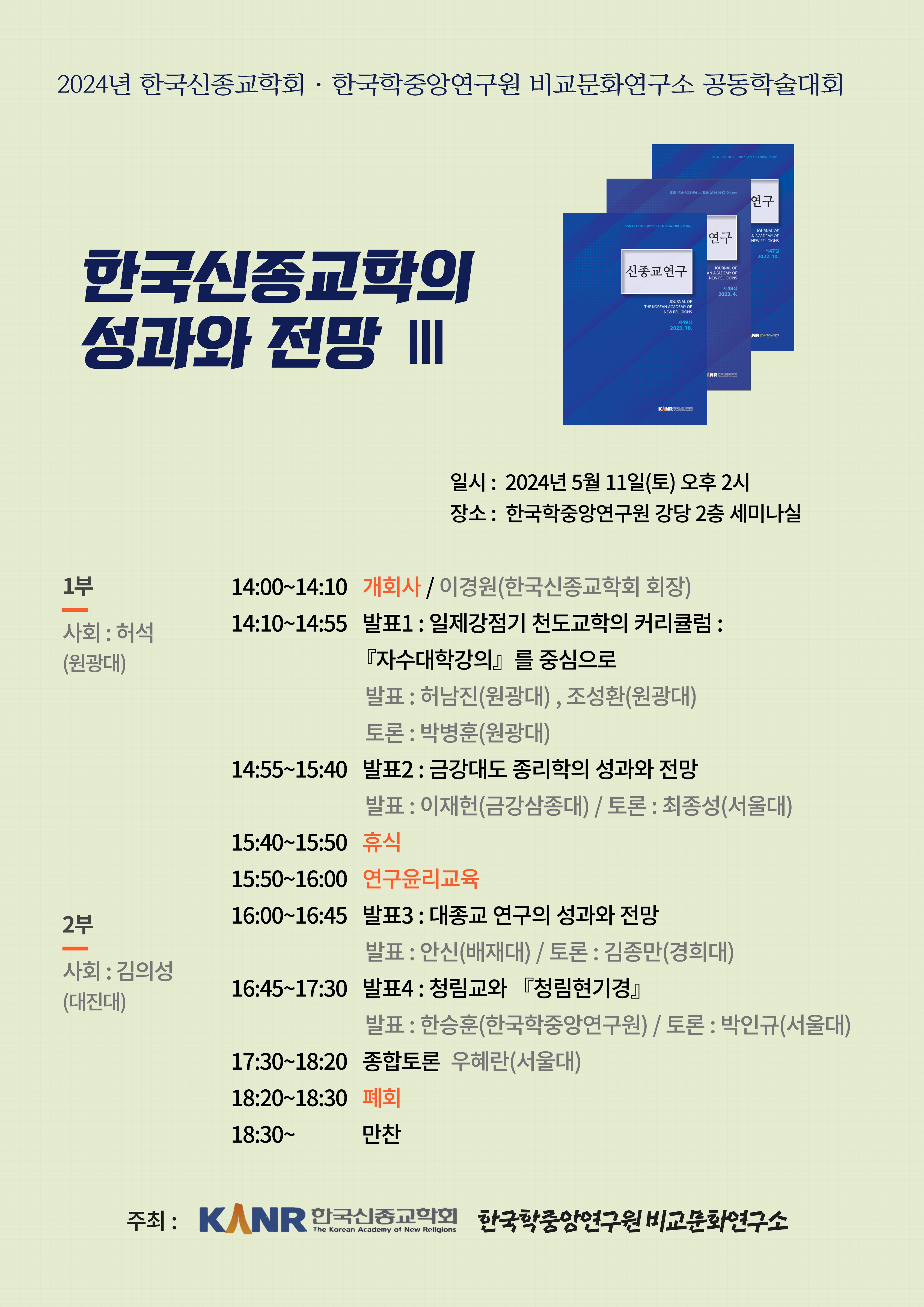 2024년 한국신종교학회 한국학중앙연구원 비교문화연구소 공동학술대회 한국신종교학의 성과와 전망 III  일시 : 2024년 5월 11일(토) 오후 2시 장소: 한국학중앙연구원 강당 2층 세미나실 1부  사회 : 허석(원광대) 14:00~14:10 개회사 / 이경원(한국신종교학회 회장) 14:10~14:55 발표1 : 일제강점기 천도교학의 커리큘럼: 『자수대학강의』 를 중심으로 발표: 허남진(원광대), 조성환(원광대) 토론 : 박병훈(원광대)  14:55~15:40 발표2 : 금강대도 종리학의 성과와 전망 발표: 이재헌(금강삼종대) / 토론 : 최종성(서울대) 15:40~15:50 휴식 15:50~16:00 연구윤리교육 2부 사회 : 김의성 (대진대) 16:00~16:45 발표3 : 대종교 연구의 성과와 전망 발표 : 안신(배재대) / 토론 : 김종만(경희대) 16:45~17:30 발표4: 청림교와 『청림현기경』 발표 : 한승훈(한국학중앙연구원) / 토론 : 박인규(서울대) 17:30~18:20 종합토론 우혜란(서울대) 18:20~18:30 폐회 18:30~ 만찬