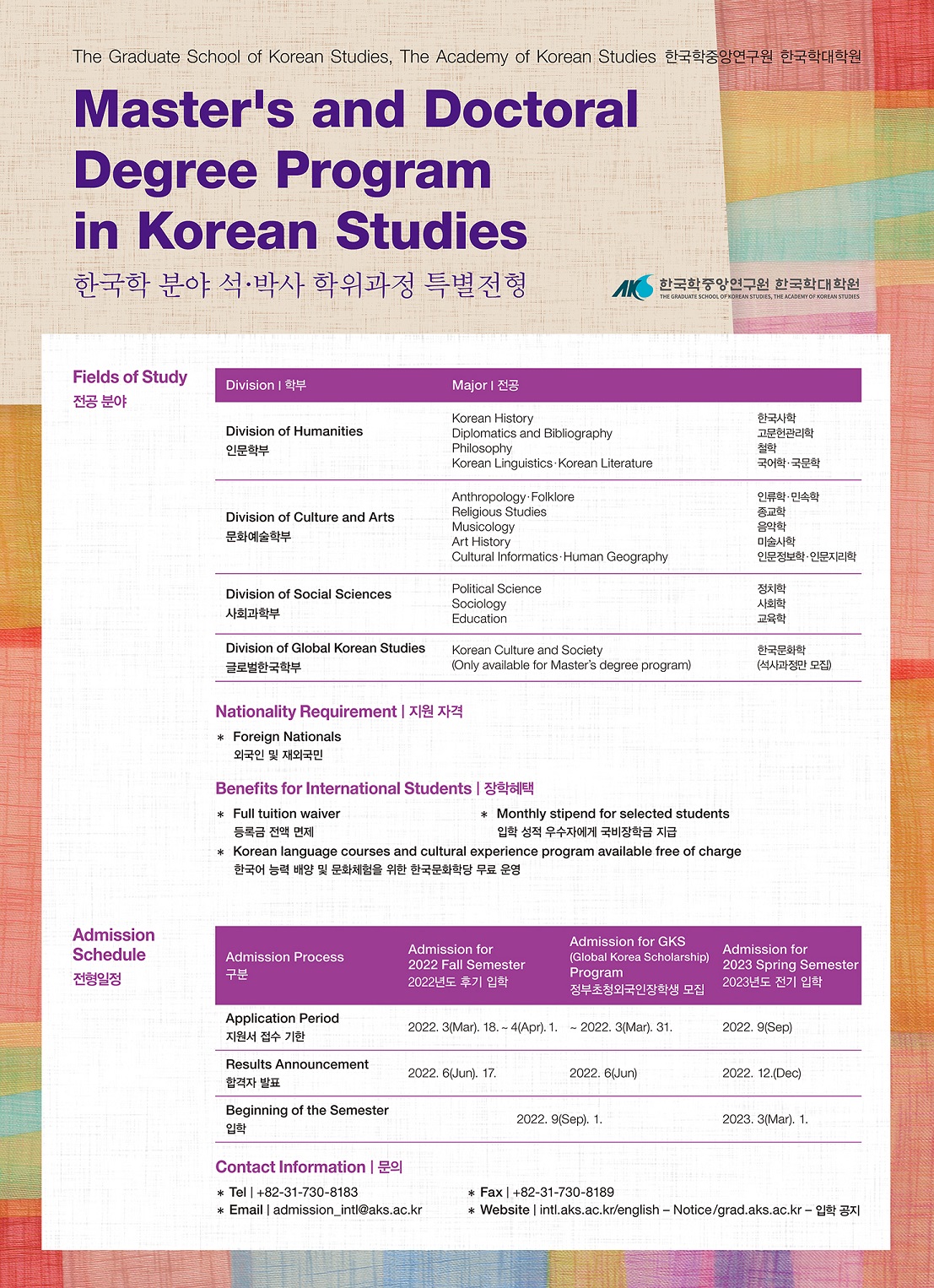 Master's and Doctoral Degree Program in Korean Studies 한국학분야 석박사 학위과정 특별전형 전공분야 Fields of Study학부 Divisrion 전공 major 인문학부 Division of Humanitus 한국사학 고문헌관리학 철학 국어학국문학 Division of Culture and Arts  인류학 민속학 종교학 음악학 미술사학 인문정보학인문지리학 Division of Social Sciences  사회과학부 정치학 사회학 교육학 Division of Global korean Studies 한국문화학(석사과정만 모집) 지원자격 외국인 및 재외국민 장학혜택 등록금 전액 면제 입학성적 우수자에게 국비장학금 지급 한국어 능력 배양 및 문화체험을 위한 한국문화학당 무료 운영 Admission Process 구분  지원서 접수기간 2022. 3. 18~ 4. 1 2022. 3.31 2022. 9 합격자 발표 2022. 6. 17 2022. 6 2022. 12 Contact Infomation 문의 tel +82-31-730-8183 fax 82-31-730-8189  