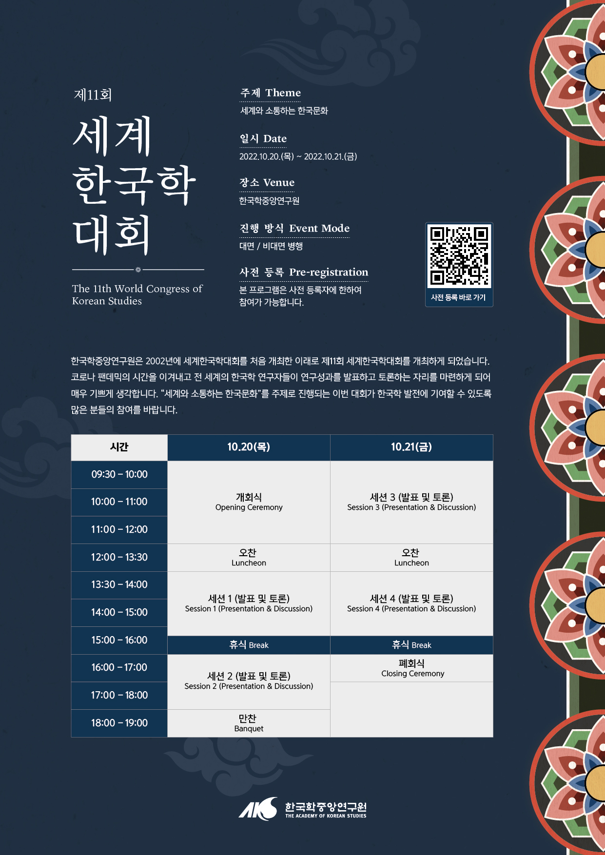 제11회 세계한국학대회 The 11th World Congress of Korean Studies  주제 Theme 세계와 소통하는 한국문화 일시 Date 2022. 10. 20(목)~2022. 10. 21(금) 장소 Venue 한국학중앙연구원 진행방식 Event Mode  대면/비대면 병행 사전등록 Pre-registration 본 프로그램은 사전등록자에 한하여 참여가 가능합니다. 한국학중앙연구원은 2022년에 세계한국학대회를 처음 개최한 이래로 제11회 세계한국학대회를 개최하게 되었습니다. 코로나 팬데믹의 시간을 이겨내고 전 세계의 한국학 연구자들이 연구 성과를 발표하고 토론하는 자리를 마련하게 되어 매우 기쁘게 생각합니다. 세계와 소통하는 한국문화를 주제로 진행되는 이 번 대회가 한국학발전에 기여할 수 있도록 많은 분들의 참여를 바랍니다. 시간 10. 20(목) 10. 21.(금) 9:30~10:00 10:00~11:00 11:00~12:00 개회식 Opening Ceremony 세션3(발표 및 토론) Session 3(Presentation & discussion)  12:00~13:30오찬 Lucheon  오찬 Lucheon  13:00~13:30 13:30~14:00 14:00~15:00 15:00~16:00  세션1(발표 및 토론) Session 1(Presentation & discussion) 세션4(발표 및 토론) Session 4(Presentation & discussion) 15:00~16:00휴식Break 휴식Break 16:00~17:00 17:00~18:00 세션2(발표 및 토론) Session2(Presentation & discussion) 페회식 Closing Ceremony 18:00~19:00 만찬 Banquet