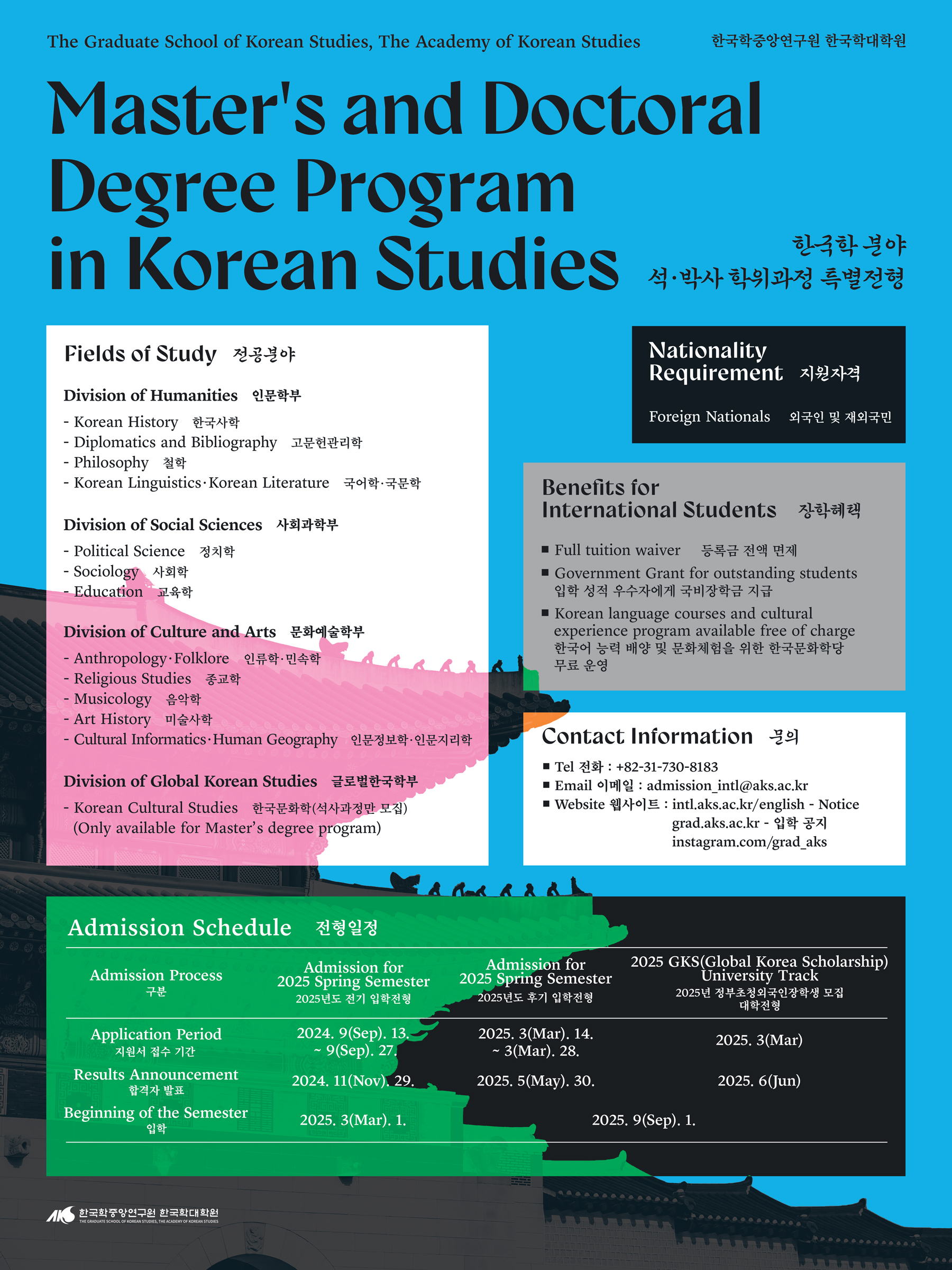 The Graduate School of Korean Studies, The Academy of Korean Studies  한국학중앙인구원 한국학대학원 Master's and Doctoral Degree Program in Korean Studies 한국학분야 석•박사 학위과정 특별전형 Pields of Study 전공분야 Nationality Requirement 지원자격 Foreign Nationals 외국인 및 재외국민 Division of Humanities  인문학부 - Korean History 한국사학 Diplomatics and Bibliography 고문헌관리학  Philosophy철학 Korean Linguistics Korean Literature 국어학•국문학  Division of Social Sciences 사회과학부  Political Science 정치학 Sociology 사회학 Education 교육학 Division of Culture and Arts 문화예술학부 -Anthropology•Folklore 인류학•민속학 • Religious Studies 종교학 Musicology 음악학 Art History 미술사학 Cultural Informatics Human Geography 인문정보학 인문지리학  Division of Global Korean Studics 글로벌한국학부 - Korean Cultural Studies 한국문화학(석사과정만 모집) (Only available for Master's degree program) Benefits for International Students 장학혜택 Full tuition waiver 등록금 전액 면제 Govemment Grant for outstanding students 입학 성적 우수자에게 국비장학금 지급 Korean language courses and cultural  experience program available free of charge 한국어 능력 배양 및 문화체험을 위한 한국문화학당 무료 운영 Contact Information 문의 Tel 전화 : +82-31-730-8183 Email 이메일 admission_intl@aks.ac.kr Website 웹사이트 intl.aks.ac.kr/english - Notice gradaks.ac.kr 입학 공지 instagram.com/grad_aks Admission Schedule 전형일정 Admission Process 구분  Admission for 2025 Spring Semester 2025년도 전기 입학전형 Admission for 2025 Spring Semester 2025년도 후기 입학전형 2025 GKS(Global Korea Scholarship) University Track 2025년 정부초청외국인장학생 모집 대학전형 Application Period 지원서 접수 기간 Results Announcement 합격자 발표 Beginning of the Semester 2024, 9(Sep). 13. - 9(Sep), 27 2024. 11(Nov),29, 2025. 3(Mar). 1. 2025. 3(Mar). 14. - 3(Mar). 28. 2025, 5(May). 30. 2025. 3(Mar) 2025, 6(Jun)2025, 9(Sep), 1.