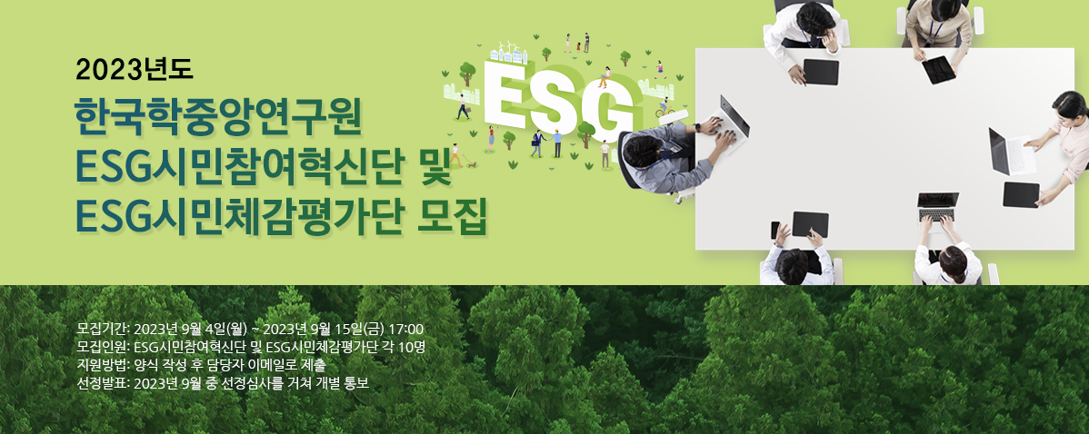 2023년도 한국학중앙연구원 ESG시민참여혁신단 및 ESG시민체감평가단 모집 모집기간 : 2023년 9월 4일(월) ~ 2023년 9월 15일(금) 17:00 모집인원 : ESG시민참여혁신단 및 ESG시민체감평가단 각 10명 지원방법 : 양식 장성 후 담당자 이메일로 제출 선정발표 : 2023년 9월 중 선정심사를 거쳐 개별 통보