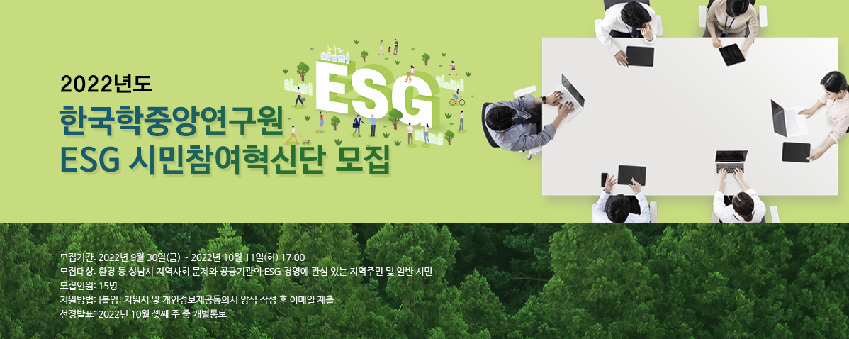 2022년도 한국학중앙연구원 ESG 시민참여혁신단 모집 모집기간: 2022년 9월 30일(금) ~ 2022년 10월 11일(화) 17:00  모집대상: 환경 등 성남시 지역사회 문제와 공공기관의 ESG 경영에 관심 있는 지역주민 및 일반 시민  모집인원: 15명  지원방법: [붙임] 지원서 및 개인정보제공동의서 양식 작성 후 이메일 제출  선정발표: 2022년 10월 셋째 주 중 개별통보