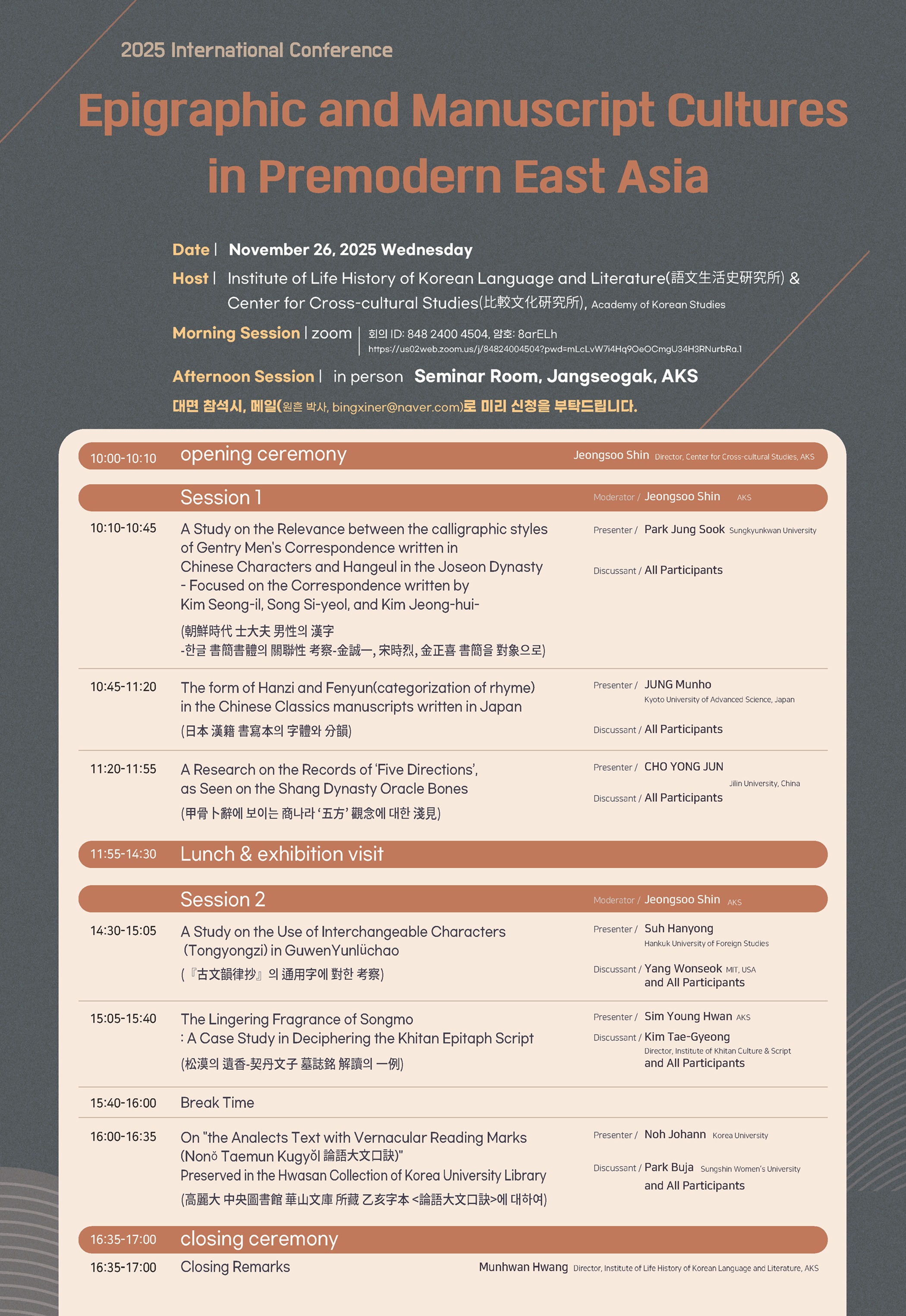 2025년 비교문화연구소-어문생활사연구소 공동학술대회 / 전근대 동아시아의 각자와 필사 문화 국제학술대회 / 일시: 2025. 11. 26.(수) / 주최: 비교문화연구소, 어문생활사연구소 / 오전 세션: zoom (회의 ID: 848 2400 4504, 암호: 8arELh) / 오후 세션: 장서각 1층 세미나실 / 대면 참석시 메일(원흔 박사, bingxiner@naver.com)로 미리 신청을 부탁드립니다 / 개회 10:00~10:10 개회사 신정수(비교문화연구소 소장) / 1부 사회 신정수 / 10:10~10:45 조선시대 사대부 남성의 한자, 한글 서간서체의 관련성 고찰 -김성일, 송시열, 김정희 서간을 대상으로- 박정숙(성균관대) / 10:45~11:20 일본 한적 서사본의 자체와 분운 정문호(일본 교토첨단과학대) / 11:20~11:55 갑골복사에 보이는 상나라 오방 관념에 대한 천견 조용준(중국 길림대) / 2부 사회 신정수 / 14:30~15:05 고문운율초의 통용자에 대한 고찰 서한용(한국외대) / 15:05~15:40 송막의 유향-거란문자 묘지명 해독의 일례 심영환(한중연) / 15:40~16:00 휴식 / 16:00~16:35 고려대 중앙도서관 화산문고 소장 을해자본 <논어대문구결>에 대하여 노요한(고려대) / 폐회 16:35~17:00 폐회사 황문환(어문생활사연구소 소장) 