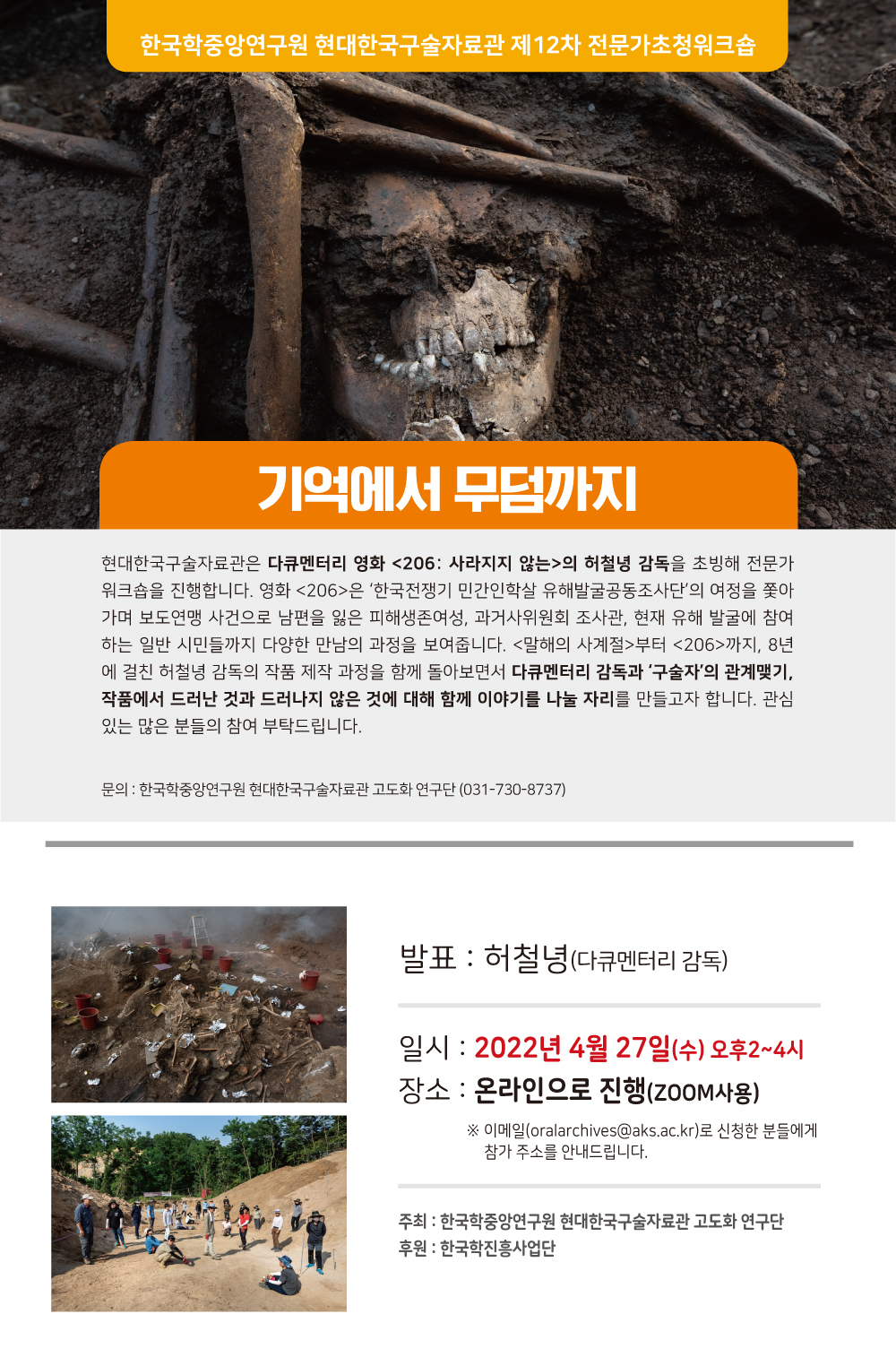 한국학중앙연구원 현대한국구술자료관 제12차 전문가 초청워크숍, 기억에서 무덤까지, 현대한국구술자료관은 다큐멘터리 영화 206:사라지지않는 의 허철녕 감독을 초빙해 전문가 워크숍을 진행합니다. 영화<206>은 한국전쟁기 민간인학살 유해발굴공동조사단의 여정을 쫒아가며 보도연맹 사전으로 남편을 잃은 피해생존 여성, 과거사 위원회 조사관 현재 유해발굴에 참여하는 일반 시민들까지 다양한 만남의 과정을 보여줍니다. <말해의 계절>부터 <206>까지 8년에 걸친 허철녕 감독의 작품 제작 과정을 함께 돌아보면서 다큐멘터리 감독과 구술자의 관계맺기 작품에서 드러난 것과 드러나지 않은 것에 대해 함께 이야기를 나눌 자리를 만들고자 합니다. 관심있는 많은 분들의 참여 부탁드립니다. 문의 : 한국학중앙연구원 현대한국구술자료관 고도화 연구단 (031-730-8737), 발표 : 허철녕(다큐멘터리 감독), 일시 : 2022년 4월 27일(수) 오후2시~4시, 장소 : 온라인으로 진행(ZOOM사용), ※ 이메일(oralarchives@aks.ac.kr)로 신청한 분들에게 참가 주소를 안내드립니다., 주최 : 한국학중앙연구원 현대한국구술자료관 고도화 연구단, 후원 : 한국학진흥사업단