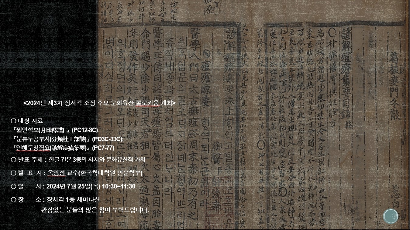 <2024년 제2차 장서각 소장 주요 문화유산 콜로키움 개최> ○대상자료 : 월인석보(PC012-8C) 분류두공부시 (PD3C-33C) 언해두창집요(PC7-77) ○발표주제 : 한글 간본 3종의 서지와 문화유산적 가치 ○발표자 : 옥영정 교수(한국학대학원 인문학부) ○일시 : 2024년 7월 25일(목) 10:30~11:30 ○장소 : 장서각 1층 세미나실 관심있는 분들의 많은 참여 부탁드립니다. 