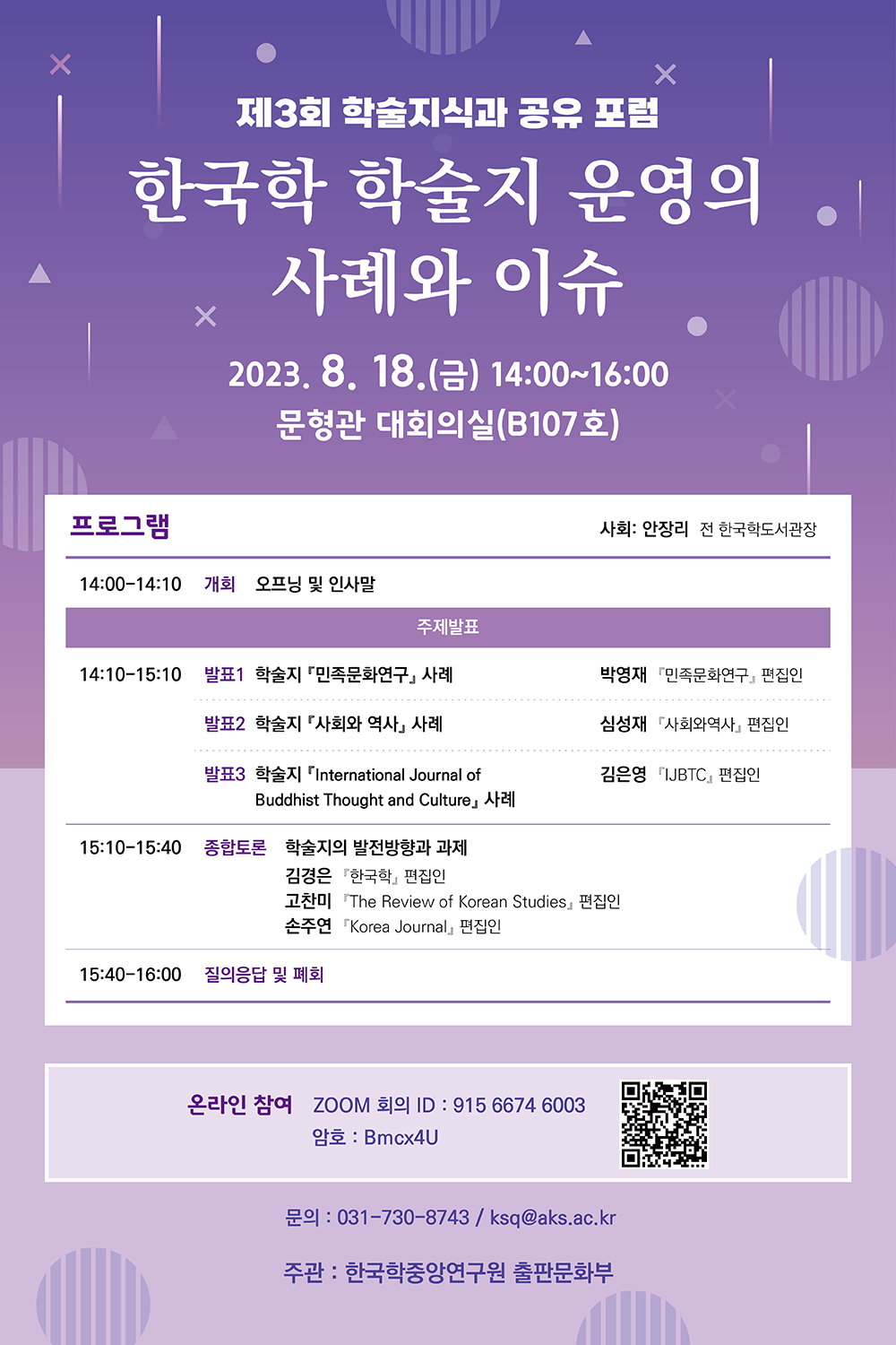 제3회 학술지식과 공유 포럼 한국학 학술지 운영의 사례와 이슈 2023. 8. 18. (금) 14:00~16:00 문형관 대회의실(B107호) 프로그램  사회 : 안장리 전 한국학도서관장 14:00-14:10 개회 오프닝 및 인사말 주제발표 14:10-15:10 발표1 학술지 민족문화연구 사례 박영재 민족문화연구 편집인 발표 2 학술지 사회와 역사 사례 심성재 사회와 역사 편집인 발표3 학술지 International Jounal of Buddhist Thought and Culture 사례 김은영 IJBTC 편집인 15:10-15:40 종합토론 학술지의 발전방향과 과제 김경은 한국학 편집인 고찬미 The Review of korean Studies 편집인 손주연 Korea Jounal 편집인 15:40-16:00 질의응답 및 폐회 온라인참여 ZOOM 회의 ID : 915 6674 6003 암호 Bmcx4U 문의 : 031- 730-8743 / ksq@aks.ac.kr 주관 한국학중앙연구원 출판문화부