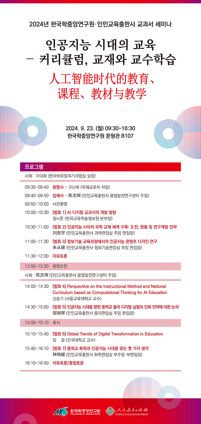 2024년 한국학중앙연구원•인민교육출판사 교과서 세미나 인공지능 시대의 교육 -커리큘럼, 교재와 교수학습 2024. 9. 23. (월) 09:30-16:30 한국학중앙연구원 문형관 B107 프로그램 사회 : 이대화 (한국바로알리기사업실 실장) 09:30-09:40 환영사 - 구난희 (국제교류처 처장) 09:40-09:50 답례사- (인민교육출판사 융합발전연구센터 주임) 09:50-10:00 사진촬영 10:00-10:30 [발표 1] AI 디지털 교과서의 개발 방향 장시준 (한국교육학술정보원 본부장) 10:30-11:00 [발표 2] 인공지능 시대의 과학 교재 체계 구축: 도전, 현황 및 연구개발 전략 창단부 (인민교육출판사 과학편집실 주임 편집장) 11:00-11:30 [발표 3] 정보기술 교육과정에서의 인공지능 콘텐츠 디자인 연구 (인민교육출판사 정보기술편집실 주임 편집장) 11:30-12:00 자유토론 12:00-13:30 환영오찬 사회 : (인민교육출판사 융합발전연구센터 주임) 14:00-14:30 [발표4] Perspective on the Instructional Method and National Curriculum based on Computational Thinking for Al Education 신승기 (서울교육대학교 교수) 14:3-15:00 [발표 5] 인공지능 시대를 향한 중학교 물리 디지털 실험의 진화 전략에 대한 논의 (인민교육출판사 물리편집실 주임 편집장) 15:00-15:10 휴식 15:10-15:40 [발표 6] Global Trends of Digital Transformation in Education 임 걸 (건국대학교 교수) 15:40-16:10 [발표 7] 중학교 화학과 인공지능 시대를 맞는 몇 가지 생각(인민교육출판사 화학편집실 부주임• 부편집장) 16:10-16:50 자유토론/종합토론