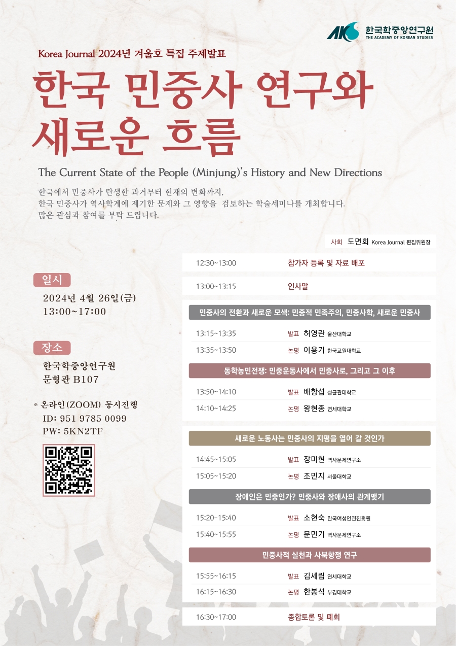 Korea Journal 2024년 겨울호 특집 주제발표  한국 민중사 연구와 새로운 흐름 The Current State of the People (Minjung)'s History and New Directions 한국에서 민중사가 탄생한 과거부터 현재의 변화까지. 한국 민중사가 역사학계에 제기한 문제와 그 영향을 검토하는 학술세미나를 개최합니다. 많은 관심과 참여를 부탁 드립니다. 일시 2024년 4월 26일(금) 13:00-17:00 장소 한국학중앙연구원 문형관 B107 * 온라인(ZOOM) 동시진행 ID: 951 9785 0099 PW: 5KN2TF사회 도면회 Korea Journal 편집위원장 12:30~13:00 참가자 등록 및 자료 배포 13:00-13:15 인사말 민중사의 전환과 새로운 모색: 민중적 민족주의, 민중사학, 새로운 민중사 13:15-13:35 발표 허영란 울산대학교 13:35-13:50 논평 이용기 한국교원대학교 동학농민전쟁: 민중운동사에서 민중사로, 그리고 그 이후 13:50-14:10 발표 배항섭 성균관대학교 14:10-14:25 논평 왕현종 연세대학교 새로운 노동사는 민중사의 지평을 열어 갈 것인가 14:45~15:05 발표 장미현 역사문제연구소 15:05~15:20 논평 조민지 서울대학교 장애인은 민중인가? 민중사와 장애사의 관계맺기 15:20-15:40 발표 소현숙 한국여성인권진흥원 15:40-15:55 논평 문민기 역사문제연구소 민중사적 실천과 사북항쟁 연구  15:55-16:15 발표 김세림 연세대학교 16:15-16:30 논평 한봉석 부경대학교 16:30-17:00 종합토론 및 폐회