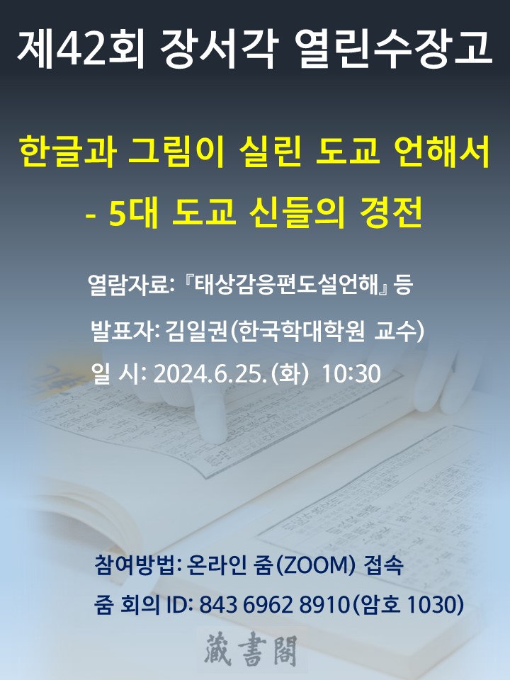 제 42회 장서각 열린수장고  발표주제 한글과 그림이 실린 도교언해서 5대 도교 신들의 경전  열람자료 태상감응편도설언해 등  발 표 자 김일권 한국학대학원 교수  발표일시 2024년 6월 25일 화요일 오전 열시삼십분 참여방법 온라인 줌  접속  줌 회의 ID  843 6962 8910  암호 1030