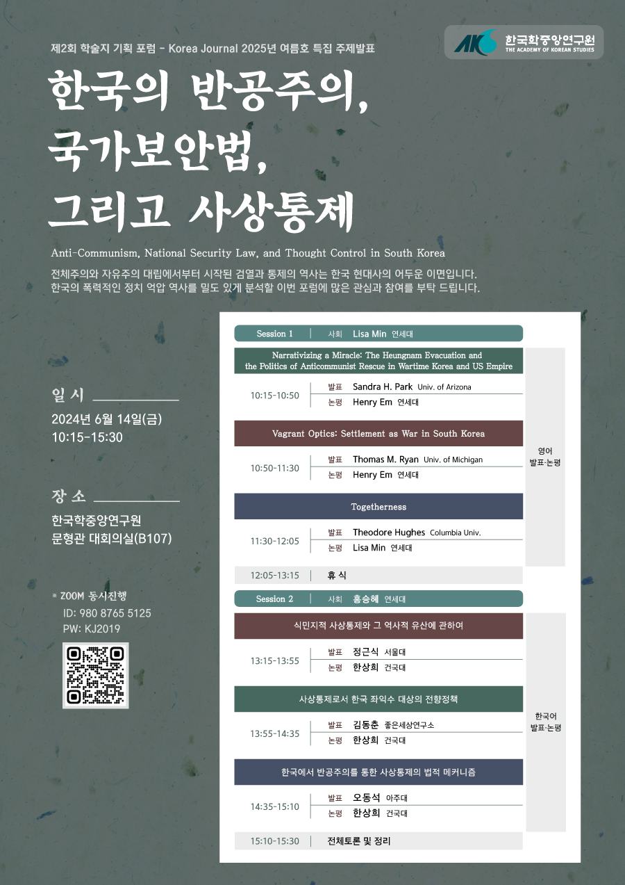  제2회 학술지 기획 포럼  - Korea Journal의  2025년 여름호 특집 주제발표 한국의 반공주의, 국가보안법, 그리고 사상통제 Anti-Communism, National Security Law, and Thought Control in South Korea 전체주의와 자유주의 대립에서부터 시작된 검열과 통제의 역사는 한국 현대사의 어두운 이면입니다. 한국의 폭력적인 정치 억압 역사를 밀도 있게 분석할 이번 포럼에 많은 관심과 참여를 부탁 드립니다. 일 시 2024년 6월 14일(금) 10:15-15:30 장 소 한국학중앙연구원 문형관 대회의실(B107) Session1 사회 Lisa Min 연세대 Narrativizing a Miracle: The Heungnam Evacuation and the Politics of Anticommunist Rescue in Wartime Korea and US Empire 10:15-10:50  발표 Sandra H. Park Univ. of Arizona 논평 Henry Em 연세대 Vagrant Optics: Settlement as War in South Korea 10:50-11:30 발표 Thomas M. Ryan Univ. of Michigan 논평 Henry Em 연세대 Togetherness 11:30-12:05 발표 Theodore Hughes Columbia Univ. 논평 Lisa Min 연세대 12:05-13:15 휴식 Session 2 사회 홍승혜 연세대 식민지적 사상통제와 그 역사적 유산에 관하여 13:15-13:55 발표 정근식 서울대 논평 한상희 건국대  사상통제로서 한국 좌익수 대상의 전향정책 13:55-14:35  발표 김동춘 좋은세상연구소 논평 한상회 건국대 한국에서 반공주의를 통한 사상통제의 법적 메커니즘 14:35-15:10 발표 오동석 아주대 논평 한상희 건국대 15:10-15:30 전체토론 및정리
