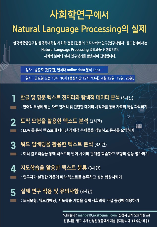 사회학연구에서 Natural Language Processing의 실제 한국학중앙연구원 한국학대학원 사회학 전공 [협동의 조직사회학 연구(연구책임자: 한도현)]에서는 Natural Language Processing 워크숍을 진행합니다. 사회학 분야의 실제 연구성과를 활용하여 진행됩니다. 강사: 송준모 (연구원, 연세대 online data 분석 Lab) 일시 : 금요일 오전 10시-16시 (점심시간 12시-13시), 4월 12일, 19일, 26일 1. 한글 및 영문 텍스트 전처리와 탐색적 데이터 분석 (3시간) : 언어적 특성에 맞는 자료 전처리 및 간단한 데이터 시각화를 통해 자료의 특성 파악하기 2. 토픽 모형을 활용한 텍스트 분석 (3시간) : LDA 를 통해 텍스트에 나타난 잠재적 주제들을 식별하고 문서를 요약하기 3. 워드 임베딩을 활용한 텍스트 분석 (3시간) : 여러 알고리즘을 통해 텍스트의 단어 사이의 관계를 학습하고 모형의 성능 평가하기 4. 지도학습을 활용한 텍스트 분류 (3시간) : 연구자가 설정한 기준에 따라 텍스트를 분류하고 성능 향상시키기 5. 실제 연구 적용 및 유의사항 (3시간): 토픽모형, 워드임베딩, 지도학습 기법을 실제 사회과학 가설 증명에 적용하기 신청문의 : mande19.aks@gmall.com (신청서 양식 요청하실 곳)신청서를 받고 나서 선정된 분들에게 개별 통지합니다. (소수만 허용)