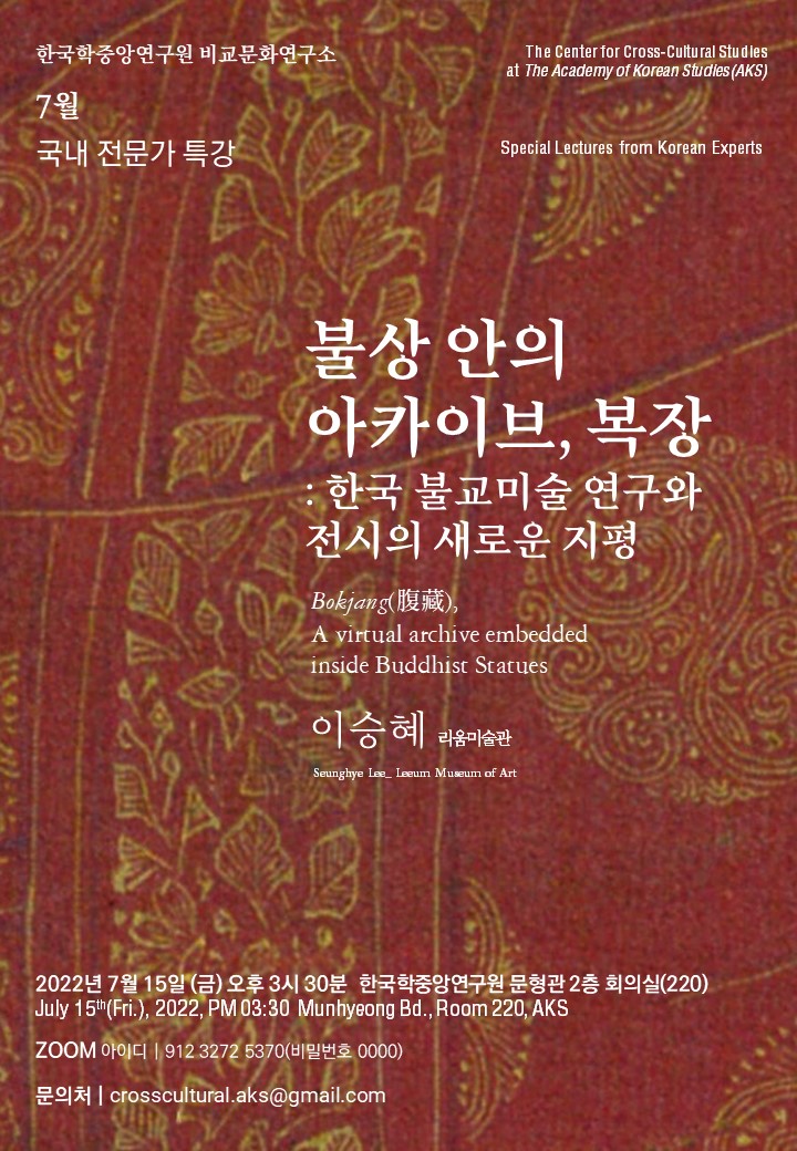 한국학중앙연구원 7월 국내 전문가 특강 The center for Cross-cultural Studies at the Academy of Korean Studies(AKS) Special Lectures from Korean Experts 불상안의 아카이브, 복장 : 한국 불교미술 연구와 전시의 새로운 지평 Bokjang, Avirtual archive embedded inside Buddhist Statues 이승혜 리움 미술관 Seunghye Lee_Leeum Museum of Art 2022년 7월 15일(금) 오후 3시 30분 한국학중앙연구원 문형관 2층 회의실(220) july 15th (fri) 2022 PM 3:30 Munhyung Bd. Room 220 AKS Zoom 아이디 912 3272 5370 (비밀번호 0000) 문의처 crosscultural.aks@gmail.com