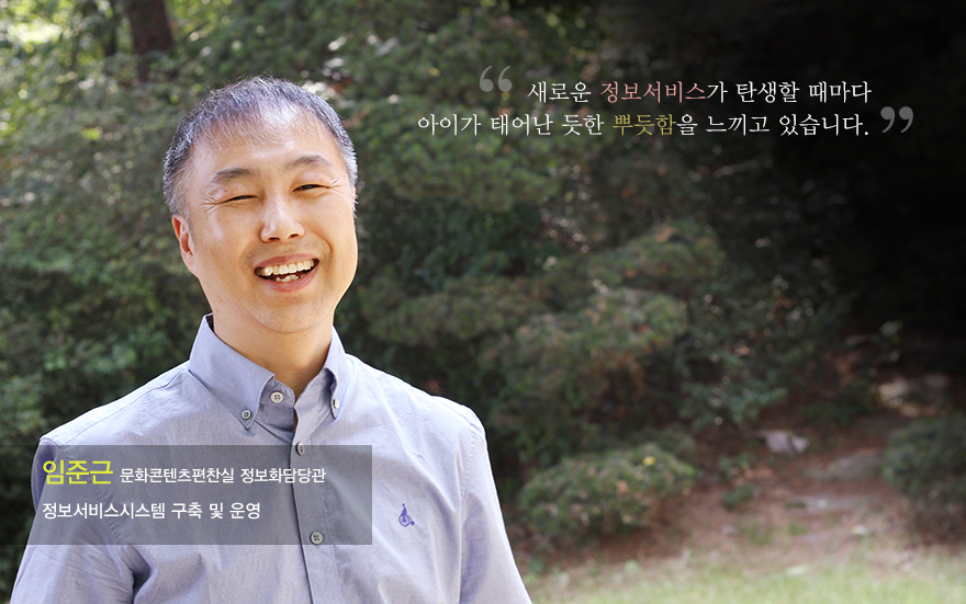 새로운 정보서비스가 탄생할 때마다 아이가 태어난 듯한 뿌듯함을 느끼고 있습니다. 임준근(문화화콘텐츠편찬실 정보화담당관 정보서비스시스템 구축 및 운영)