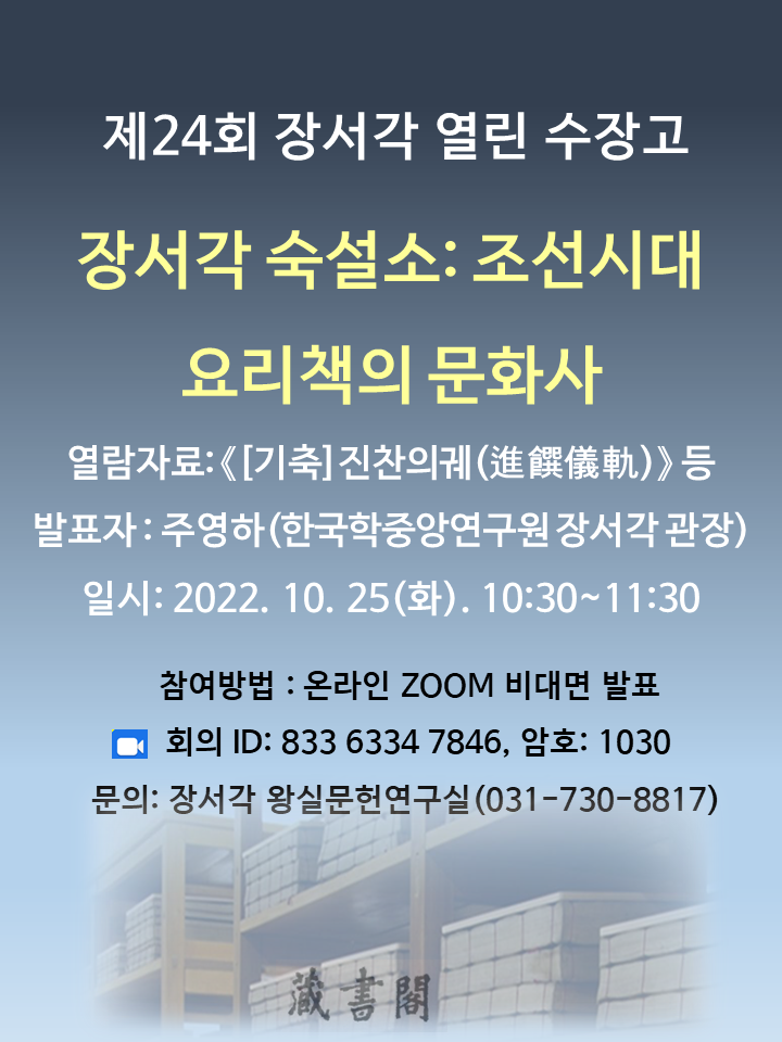 제24회 장서각 열린 수장고 장서각 숙설소: 조선시대 요리책의 문화사 열람자료:<(기축)진찬의궤> 등 발표자: 주영하(한국학중앙연구원 장서각 관장) 일시: 2022. 10. 25(화) 10:30~11:30 참여방법: 온라인ZOOM 비대면 발표 회의ID: 833 6334 7846, 암호:1030 문의 : 장서각 왕실문헌연구실(031-730-8817)
