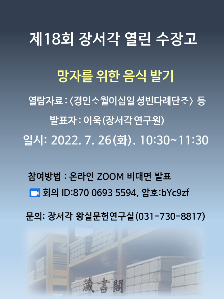제18회 장서각 열린 수장고, 망자를 위한 음식 발기, 열람자료 : <경인사월이십일 셩빈다례단자> 등, 발표자 : 이욱(장서각 연구원), 일시 : 2022. 7. 26(화). 10:30~11:30, 참여방법 : 온라인 ZOOM 비대면 발표, 회의 ID:870 0693 5594, 암호:byc9zf, 문의: 장서각 왕실문헌연구실(031-730-8817)