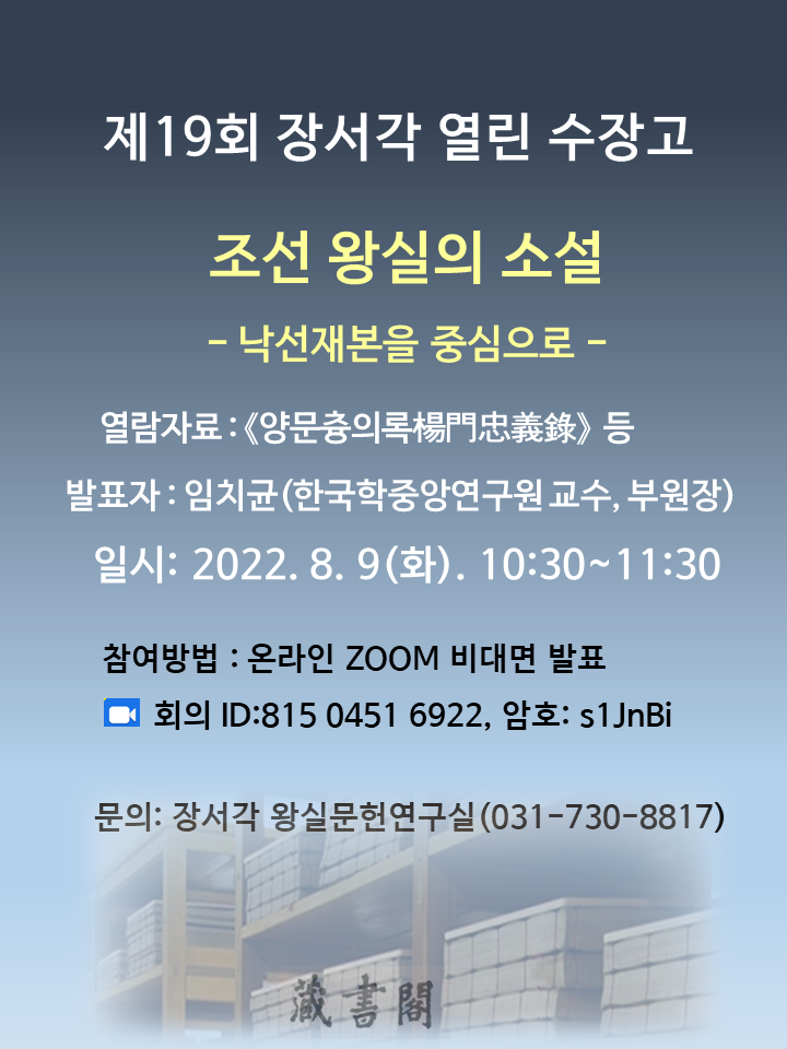 제19회 장서각 열린 수장고, 조선 왕실의 소설 -낙선재본을 중심으로-, 열람자료 : <양문츙의록楊門忠義錄> 등, 발표자 : 임치균(한국학중앙연구원 교수, 부원장), 일시 : 2022. 8. 9(화). 10:30~11:30, 참여방법 : 온라인 ZOOM 비대면 발표, 회의 ID:815 0451 6922, 암호: s1JnBi, 문의: 장서각 왕실문헌연구실(031-730-8817)