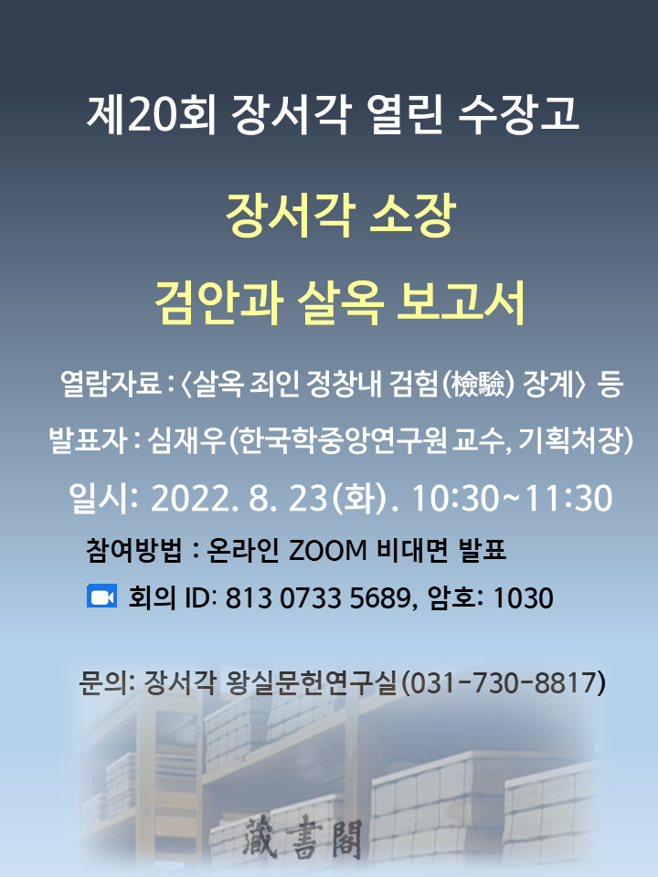 제20회 장서각 열린 수장고, 장서각 소장 검안과 살옥 보고서, 열람자료 : <살옥 죄인 정창내 검험(檢驗) 장계> 등, 발표자 : 심재우(한국학중앙연구원 교수, 기획처장), 일시 : 2022. 8. 23(화). 10:30~11:30, 참여방법 : 온라인 ZOOM 비대면 발표, 회의 ID:813 0733 5689, 암호: 1030, 문의: 장서각 왕실문헌연구실(031-730-8817)