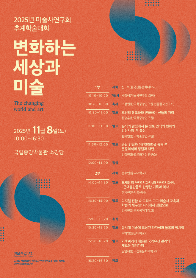 2025년 미술사연구회 추계학술대회 변화하는 세상과 미술 / 2025년 11월 8일(토) 10:00 ~ 16:30 국립중앙박물관 소강당 / 1부 사회 신숙(한국전통문화학교) 10:10~10:20 개회사 박정혜(미술사연구회 회장) 10:20~10:30 축사 오강원(한국학중앙연구원 전통한국연구소) 10:30~11:00 발표 조선의 유교화와 변화하는 신들의 자리 한승훈(한국학중앙연구원) 11:00~11:30 발표 유식의 관점에서 본 정토 인식의 변화와 감산사의 두 불상 황이연(한국학중앙연구원) 11:30~12:00 발표 승탑 건립과 이건을 통해 본 문중의식의 정립과 재편 김정원(불교문화유산연구소) / 2부 사회 손수연(홍익대학교) 14:00~14:30 발표 오세창의 근역서화사와 근역서화징-근대출판물로 탄생한 기록과 역사 한세현(국가유산청) 14:30~15:00 발표 디지털 전환 속 그리스 고고미술사 교육과 학습의 재구성-지식에서 경험으로 김혜진(한국외국어대학교) 15:20~15:50 발표 동시대 미술에 표상된 타자성과 돌봄의 정치학 주하영(전남대학교) 15:50~16:20 발표 기후위기에 대응한 국가유산 관리의 새로운 패러다임 김영재(한국전통문화대학교)