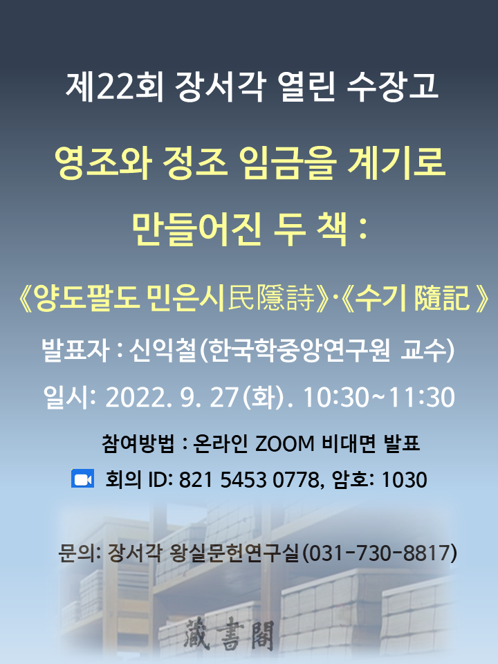 제22회 장서각 열린 수장고, 영조와 정조 임금을 계기로 만들어진 두 책 : <양도팔도 민은시民隱詩>·<수기 隨記>, 발표자 : 신익철(한국학중앙연구원 교수) 일시: 2022. 9. 27(화). 10:30 ~ 11:30, 참여방법 : 온라인 ZOOM 비대면 발표, 회의 ID: 821 5453 0778, 암호: 1030, 문의: 장서각 왕실문헌연구실(031-730-8817)