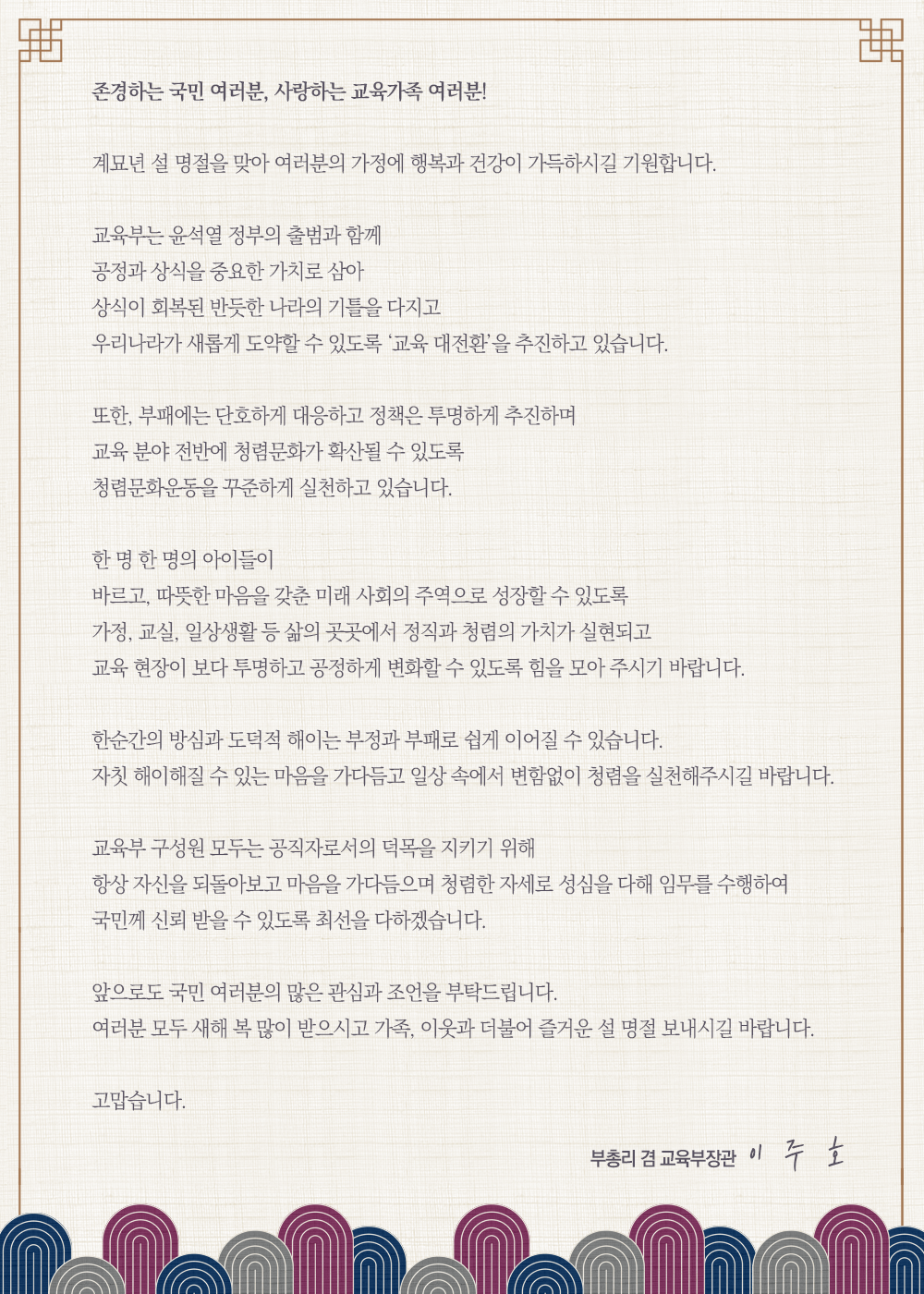 존경하는 국민 여러분, 사랑하는 교육가족 여러분! 계묘견 설 명절을 맞아 여러분의 가정에 행복과 건강이 가득하시길 기원합니다. 교육부는 윤석열 정부의 출범과 함께 공정과 상식을 중요한 가치로 삼아 상식이 회복된 반듯한 나라의 기틀을 다시고 우리나라가 새롭게 도약할 수 있도록 교육대전환을 추진하고있습니다. 또한 부패에는 단호하게 대응하고 정책은 투명하게 추진하며 교육 분야 전반에 청렴문화가 확산될 수 있도록 청렴문화운동을 꾸준하게 실천하고 있습니다. 한명한명의 아이들이 바르고 따뜻한 마음을 갖춘 미래 사회의 주역으로 성장할 수 있도록 가정 교실 일상생활등 삶의 곳곳에서 정직과 청렴의 가치가 실현되고 교육현장이 보다 투명하고 공정하게 변화할 수 있도록 힘을 모아 주시기 바랍니다. 한순간의 방심과 도덕적 해이는 부정과 부패로 쉽게 이어질 수 있습ㄴ디ㅏ. 자칫 해이해질 수 있는 마음을 가다듬고 일상 속에서 변함없이 청렴을 실천해주시길 바랍ㄴ디ㅏ. 교육부 구성원 모두는 공직자로서의 덕목을 지키기 위해 항상 자신을 되돌아보고 마음을 가다듬으며 청렴한 자세로 성심을 다해 임무를 수행하여 국문께 신뢰 받을 수 있도록 최선을 다하겠습니다. 앞으로도 국민 여러분의 많은 관심과 조언을 부탁드립니다. 여러분 모두 새해 복 많이 받으시고 가족, 이웃과 더불어 즐거운 설 명절 보내시길 바랍ㄴ디ㅏ. 고맙습니다. 부총리 겸 교육부자아관 이주호  