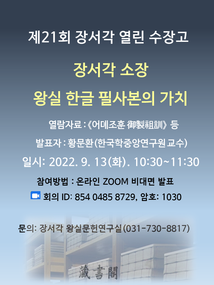 제21회 장서각 열린 수장고, 장서각 소장 왕실 한글 필사본의 가치, 열람자료 : <어뎨조훈 御製祖訓> 등, 발표자 : 황문환(한국학중앙연구원 교수), 일시 : 2022. 9. 13(화). 10:30~11:30, 참여방법 : 온라인 ZOOM 비대면 발표, 회의 ID:854 0485 8729, 암호: 1030, 문의: 장서각 왕실문헌연구실(031-730-8817)