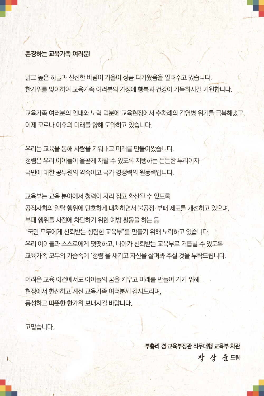 존경하는 교육가족 여러분! 맑고 높은 하늘과 선선한 바람이 가을이 성큼 다가왔음을 알려주고 있습니다. 한가위를 맞이하여 교육가족 여려분의 가정에 행복과 건강이 가득하시길 기원합니다. 교육가족 여러분의 인내와 노력 덕분에 교육현장에서 수차례의 감염병 위기를 극복해냈고, 이제 코로나 이후의 미래를 향해 도약하고 있습니다. 우리는 교육을 통해 사람을 키워내고 미래를 만들어왔습니다. 청렴은 우리 아이들이 올곧게 자랄 수 있도록 지탱하는 든든한 뿌리이자 국민에 대한 공무원의 약속이고 국가 경쟁력의 원동력입닏. 교육부는 교육 분야에서 처렴이 자리잡고 확산될 수 있도록 공직사회의 일탈 행위에 단호하게 대처하면서 불공정 부패 제도를 개선하고 있으며 부패 행위를 사전에 차단하기 위한 예방 활동을 하는 등 국민 모두에게 신뢰받는 청렴한 교육부를 만들이 위해 노력하고 있습니다. 우리 아이들과 스스로에게 떳떳하고 나아가 신뢰받는 교육부로 거븝날 수 있도록 교육가족 모두의 가슴속에 청렴을 새기고 자신을 살펴봐 주실 것을 부탁드립ㄴ다. 어려운 요귱 여건에서도 아이들의 꿈을 키우고 미래를 만들어가기 위해 현장에서 헌신하고 계신 교육가족 여러분께 감사드리며 풍성하고 따뜻한 한가위 보내시길 바랍니다. 고맙습니다. 부총리 겸 교육부 장관 직무대행 교육부 자관 장 상윤 드림