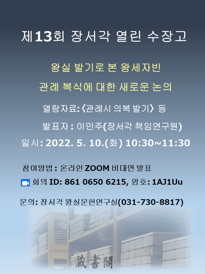 제13회 장서각 열린 수장고, 왕실 발기로 본 왕세자빈, 관례 복식에 대한 새로운 논의, 열람자료: <관례시 의복발기> 등, 발표자: 이민주(장서각 책임연구원), 일시: 2022. 5. 10.(화) 10:30~11:30, 참여방법: 온라인 ZOOM 비대면 발표, ZOOM 회의 ID: 861 0650 6215, 암호: 1AJ1Uu, 문의: 장서각 왕실문헌연구실(031-730-8817)