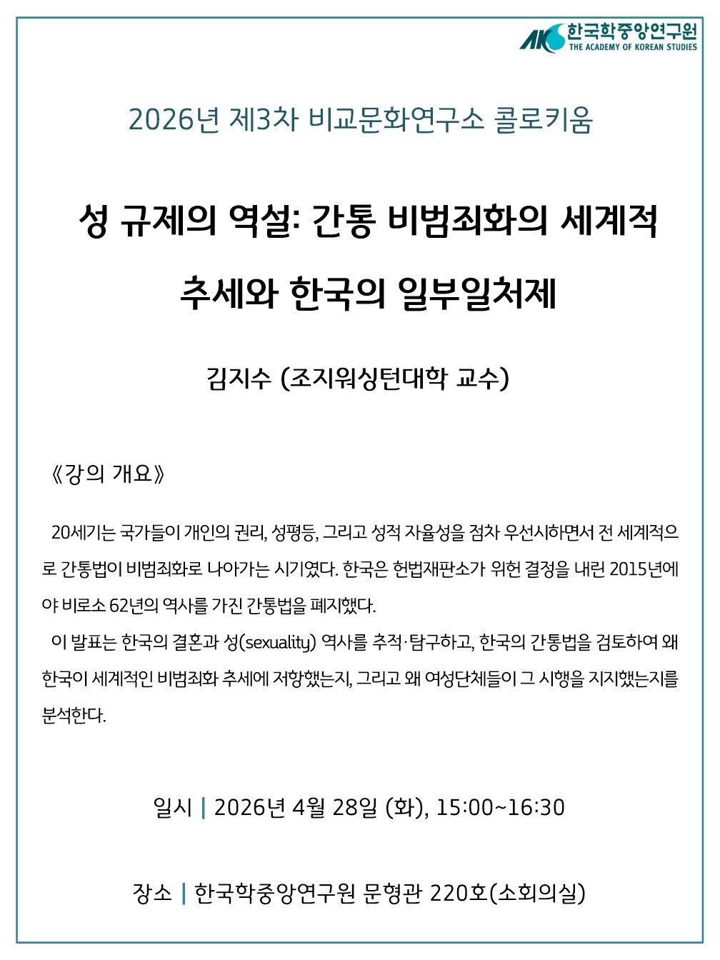 2026년 제3차 비교문화연구소 콜로키움 성규제의 역설: 간통 비범죄화의 세계적 추세와 한국의 일부일처제 김지수 (조지워싱턴대학 교수)  ◎ 강의 개요 20세기는 국가들이 개인의 권리, 성평등, 그리고 성적 자율성을 점차 우선시하면서 전 세계적으로 간통법이 비범죄화로 나아가는 시기였다. 한국은 헌법재판소가 위헌 결정을 내린 2015년에야 비로소 62년의 역사를 가진 간통법을 폐지했다. 이 발표는 한국의 결혼과 성(sexuality) 역사를 추적, 탐구하고, 한국의 간통법을 검토하여 왜 한국이 세계적인 비범죄화 추세에 저항했는지, 그리고 왜 여성단체들이 그 시행을 지지했는지를 분석한다.  ○ 일시: 2026. 4. 28.(화) 15:00~16:30 ○ 장소: 한국학중앙연구원 문형관 소회의실 220호