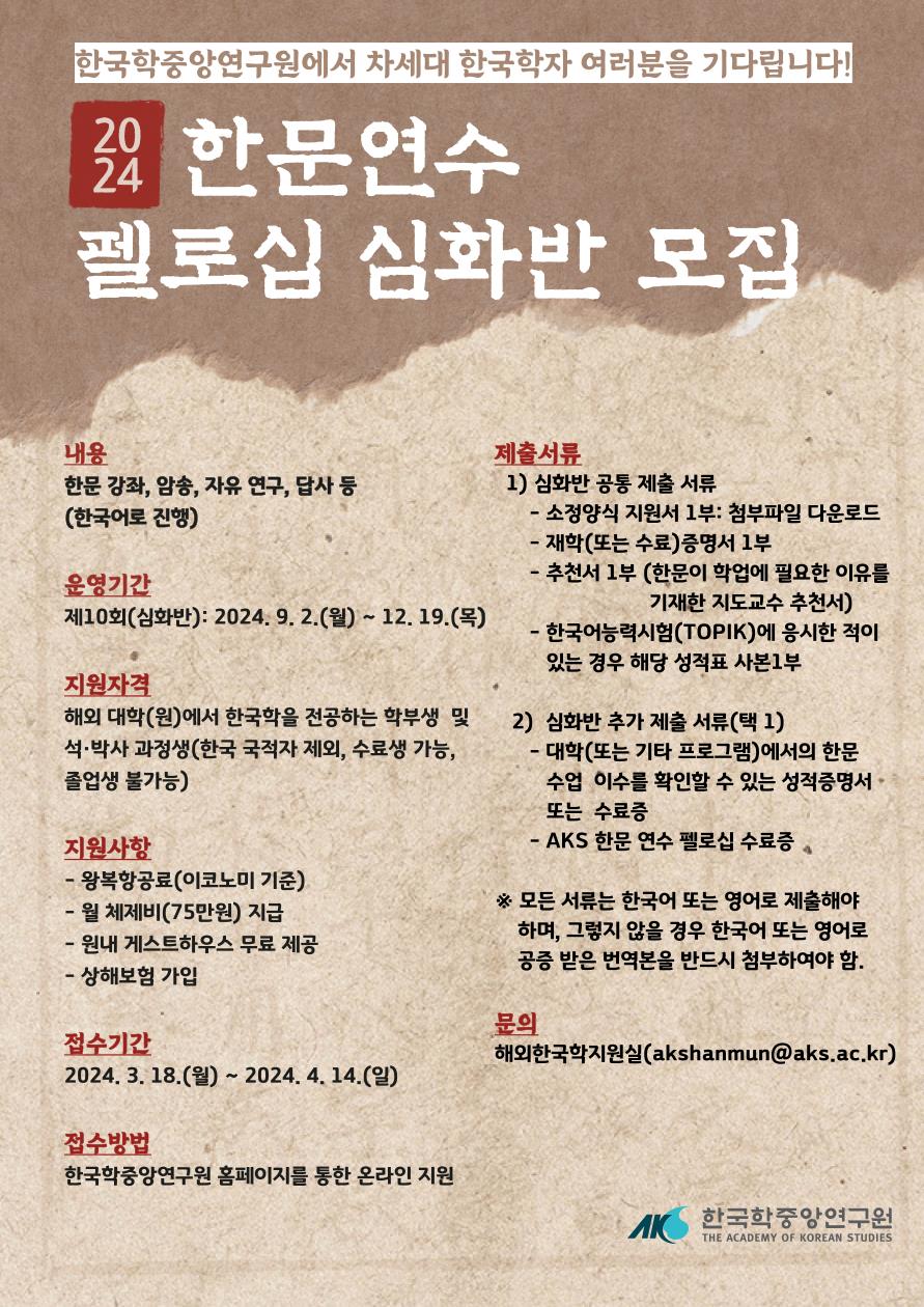 한국학중앙연구원에서 차세대 한국학자 여러분을 기다립니다! 2024 한문연수 펠로십 심화반 모집 내용 한문강좌, 암송, 자유 연구, 답사 등 (한국어로 진행) 운영기간 제10회(심화반) 2024. 9. 2.(월)~12.19(목) 지원자격 해외대학(원)에서 한국학을 전공하는 학부생 및 석박사 과정생(한국 국적자 제외, 수료생 가능, 졸업생 불가능) 지원사항 - 왕복항골요(이코노미 기준) - 월 체제비(75만원) 지급 - 원내 게스트하우스 무료 제공 - 상해보험 가입 접수기간 2024. 3. 18.(월)~2024. 4. 14.(일) 접수방법 한국학중앙연구원 홈페이지를 통한 온라인 지원 제출서류  1) 심화반 공동 제출 서류 - 소정양식 지원서 1부. : 첨부파일 다운로드 - 재학(또는 수료) 증명서 1부. - 추천서 1부(한문이 학업에 필요한 이유를 기재한 지도교수 추천서) - 한국어능력시험(TOPIK)에 응시한 적이 있는 경우 해당 성적표 사본1부 2) 심화반 추가 제출서류(택1) - 대학(또는 기타 프로그램)에서의 한문 수업 이수를 확인할 수 있는 성적증명서 또는 수료증 - AKS 한문연수 펠로십 수료증 * 모든 서류는 한국어 또는 영어로 제출해야 하며, 그렇지 않을 경우 한국어 또는 영어로 공증 받은 번역본을 반드시 첨부하여야 함. 문의 해외한구학지원실(akshanmun@aks.ac.kr)