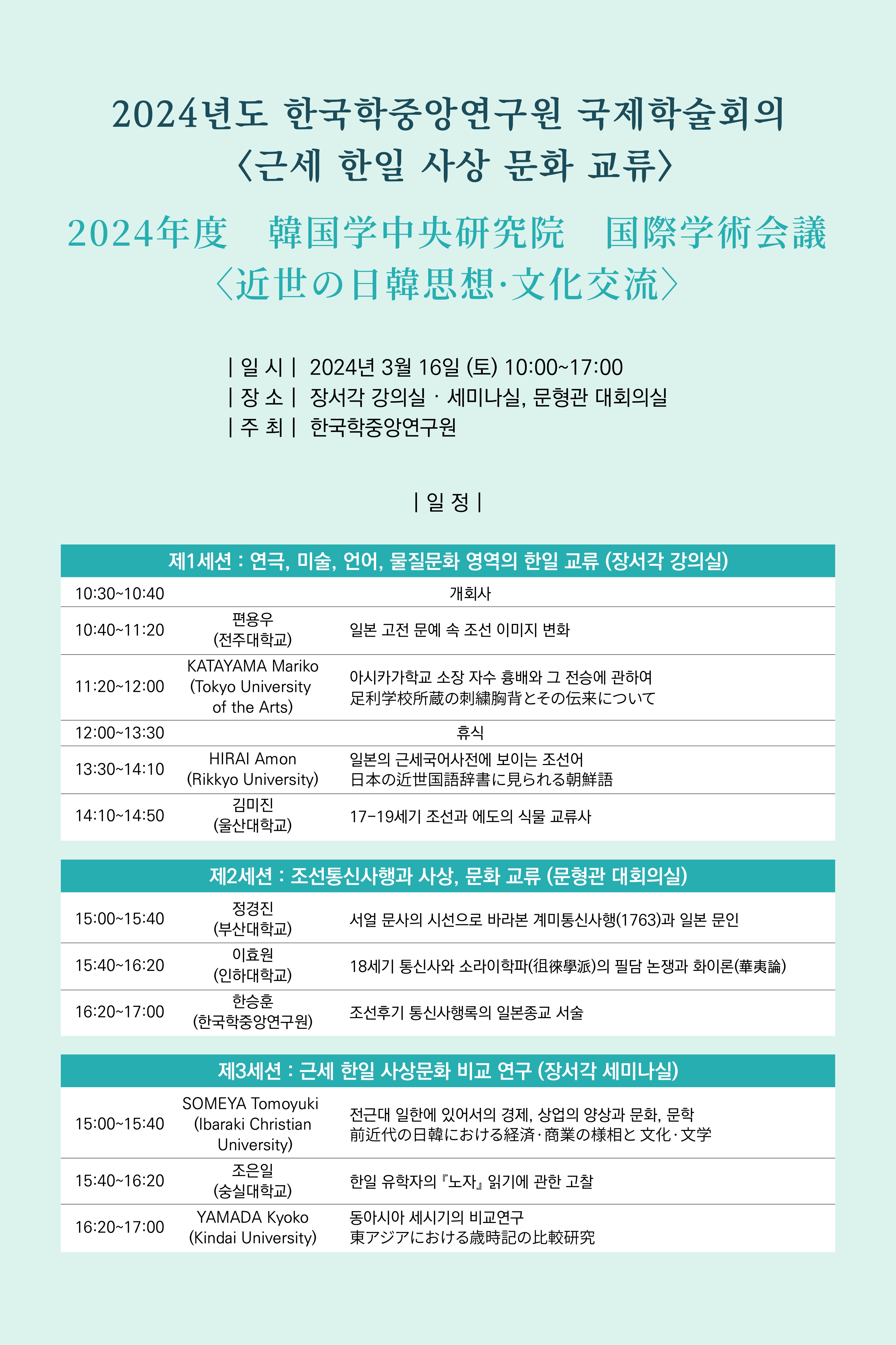 2024년도 한국학중앙연구원 국제학술회의 〈근세 한일 사상 문화 교류> 2024年度 韓国学中央研究院 国際学術会議文化交流〉  일시  2024년 3월 16일 (토) 10:00~17:00  장소  장서각 강의실 • 세미나실, 문형관 대회의실 주 최  한국학중앙연구원 일정  제1세션 : 연극, 미술, , 언어, 물질문화 영역의 한일 교류 (장서각 강의실) 10:30~10:40 개회사 10:40~11:20 편용우(전주대학교) 일본 고전 문예 속 조선 이미지 변화 11:20~12:00 KATAYAMA Mariko (Tokyo University of the Arts) 아시카가학교 소장 자수 흉배와 그 전승에 관하여 12:00~13:30 휴식 13:30~14:10 HIRAI Amon  (Rikkyo University) 일본의 근세국어사전에 보이는 조선어 14:10~14:50 김미진 (울산대학교) 17-19세기 조선과 에도의 식물 교류사 제2세션 : 조선통신사행과 사상, 문화 교류 (문형관 대회의실) 15:00~15:40 정경진 (부산대학교)서얼 문사의 시선으로 바라본 계미통신사행(1763)과 일본 문인 15:40~16:20 이효원 (인하대학교) 18세기 통신사와 소라이학파의 필담 논쟁과 화이론 16:20~17:00 한승훈 (한국학중앙연구원) 조선후기 통신사행록의 일본종교 서술 제3세션 : 근세 한일 사상문화 비교 연구 (장서각 세미나실) 15:00~15:40 SOMEYA Tomoyuki (Ibaraki Christian University) 전근대 일한에 있어서의 경제, 상업의 양상과 문화, 문학 15:40~16:20 조은일 (숭실대학교)한일 유학자의 『노자, 읽기에 관한 고찰 16:20~17:00 YAMADA Kyoko (Kindai University)동아시아 세시기의 비교연구