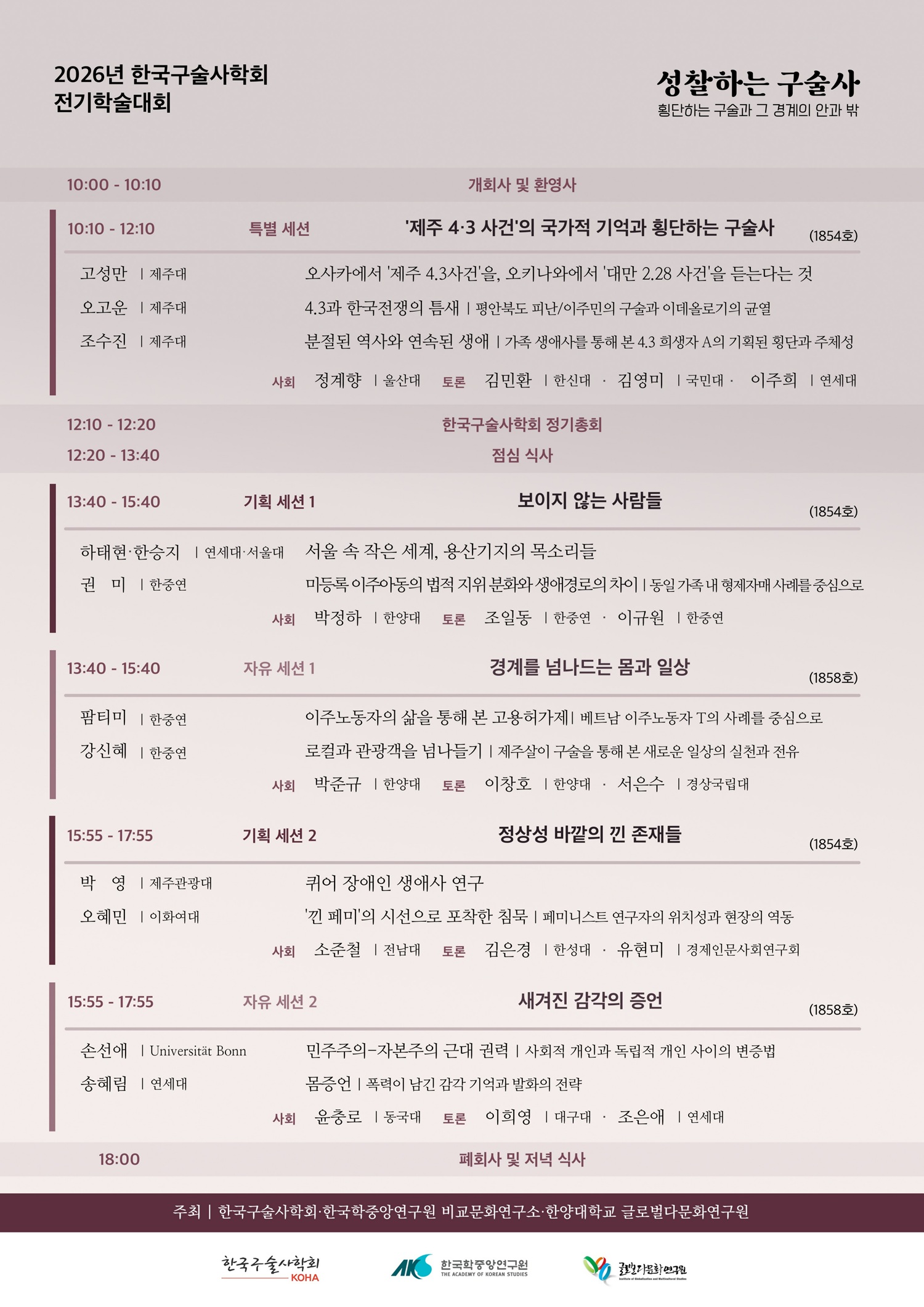 2026년 한국구술사학회 전기학술대회 성찰하는 구술사: 횡단하는 구술과 그 경계의 안과 밖 / 10:00-10:10 개회사 및 환영사 / 10:10-12:10 [특별 세션] ‘제주4·3사건’의 국가적 기억과 횡단하는 구술사 (1854호) 사회: 정계향(울산대) | 토론: 김민환(한신대), 김영미(국민대), 이주희(연세대) / 고성만(제주대) 오사카에서 ‘제주4·3사건’을, 오키나와에서 ‘대만2·28사건’을 듣는다는 것 / 오고운(제주대) 4·3과 한국전쟁의 틈새: 평안북도 피난/이주민의 구술과 이데올로기의 균열 / 조수진(제주대) 분절된 역사와 연속된 생애: 가족 생애사를 통해 본 4·3희생자 A의 기획된 횡단과 주체성 / 12:10-12:20 한국구술사학회 정기총회 / 12:20-13:40 점심식사 / 13:40-15:40 [기획 세션 1] 보이지 않는 사람들 (1854호) / 사회: 박정하(한양대) 토론: 조일동(한중연), 이규원(한중연) / 하태현(연세대)·한승지(서울대) 서울 속 작은 세계, 용산기지의 목소리들 / 권미(한중연) 미등록 이주아동 구술생애사 연구 / 13:40-15:40 [자유 세션 1] 경계를 넘나드는 몸과 일상 (1858호)  사회: 박준규(한양대) 토론: 이창호(한양대), 서은수(경상국립대) / 팜티미(한중연) 이주노동자의 삶을 통해 본 고용허가제: 베트남 이주노동자 T의 사례를 중심으로 / 강신혜(한중연) ‘로컬과 관광객을 넘나들기’ : 제주살이 구술을 통해 본 새로운 일상의 실천과 전유 / 15:55-17:55 [기획 세션 2] 정상성 바깥의 낀 존재들 (1854호) 사회: 소준철(전남대) 토론: 김은경(한성대), 유현미(경제인문사회연구회) / 박영(제주관광대) 퀴어 장애인 생애사 연구 / 오혜민(이화여대) ‘낀 페미’의 시선으로 포착한 침묵: 페미니스트 연구자의 위치성과 현장의 역동 / 15:55-17:55 [자유 세션 2] 새겨진 감각의 증언 (1858호) 사회: 윤충로(동국대) 토론: 이희영(대구대), 조은애(연세대) / 손선애(본대) 민주주의-자본주의 근대 권력: 사회적 개인과 독립적 개인 사이의 변증법 / 송혜림(연세대) 몸증언: 폭력이 남긴 감각 기억과 발화의 전략 / 18:00 폐회사 및 저녁식사 / 주최: 한국구술사학회, 한국학중앙연구원 비교문화연구소, 한양대학교 글로벌다문화연구원