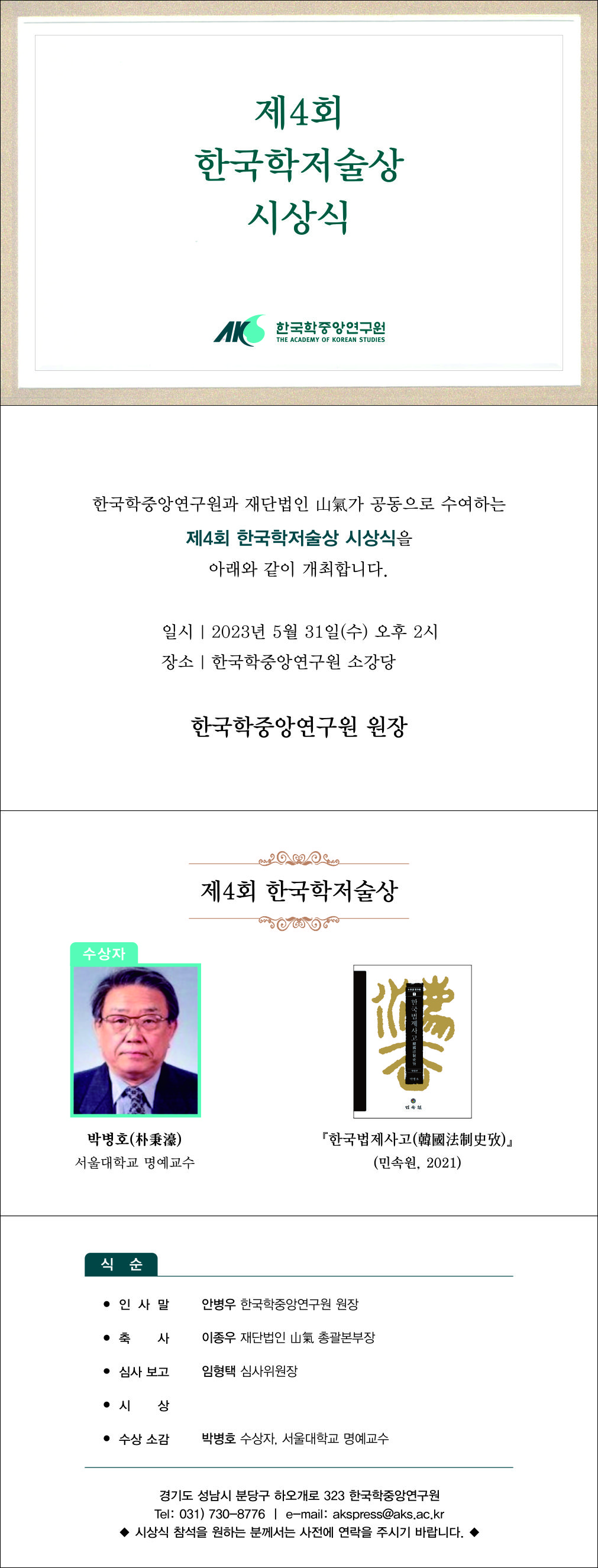 제4회 한국학저술상 시상식 한국학중앙연구원과 재단법인 山氣가 공동으로 수여하는 제4회 한국학저술상 시상식을 아래와 같이 개최합니다. 일시 2023년 5월 31일(수) 오후 2시 장소 한국학중앙연구원 소강당 한국학중앙연구원 원장 제4회 한국학저술상 박병호 서울대학교 명에교수 한국법제사고 민속원 2021 식순 인사말 안병우 한국학중앙연구원 원장 축사 이종우 재단법인 신기 총괄부장 심사 보고 임형택 심사위원장 시상 수상소감 박병호 수상자, 서울대학교 명예교수 경기도 성남시 분당구 하오개로 232 한국학중앙연구원 Tel :  031-730-8776 e-mail akspress@aks.ac.kr 시상식 참석을 원하는 분께서는 사전에 연락을 주시기 바랍니다. 
