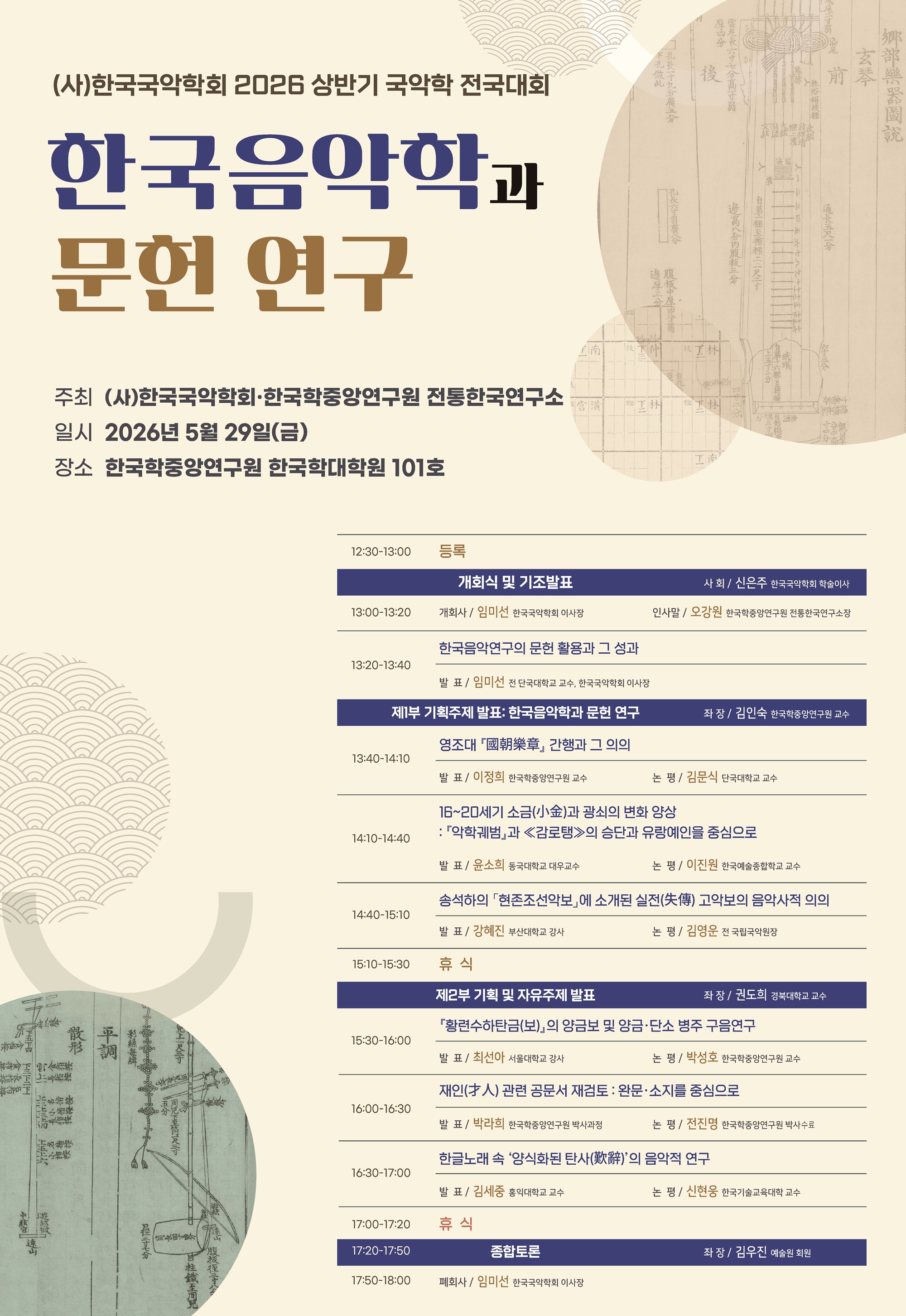 (사)한국국악학회 2026 상반기 국악학 전국대회 / 한국음악학과 문헌 연구 / 주최: (사)한국국악학회, 한국학중앙연구원 전통한국연구소 / 일시: 2026년 5월 29일(금) / 장소: 한국학중앙연구원 한국학대학원 101호 / 12:30-13:00 등록 / 개회식 및 기조발표 (사회: 신은주 한국국악학회 학술이사) / 13:00-13:20 개회사: 임미선 한국국악학회 이사장, 인사말: 오강원 한국학중앙연구원 전통한국연구소장 / 13:20-13:40 <기조발표> 한국음악연구의 문헌 활용과 그 성과  임미선(전 단국대학교 교수, 한국국악학회 이사장) / 제1부 기획주제 발표: 한국음악학과 문헌 연구 (좌장: 김인숙 한국학중앙연구원 교수) / 13:40-14:10 영조대 『國朝樂章』의 간행과 그 의의  발표: 이정희(한국학중앙연구원 교수)  논평: 김문식(단국대학교 교수) / 14:10-14:40 16~20C 소금(小金)과 광쇠의 변화 양상: 『악학궤범』과 ≪감로탱≫의 승단과 유랑예인들을 중심으로  발표: 윤소희(동국대 대우교수)  논평: 이진원(한국예술종합학교 교수) / 14:40-15:10 송석하의 「현존조선악보」에 소개된 실전(失傳) 고악보의 음악사적 의의  발표: 강혜진(부산대학교 강사)  논평: 김영운(전 국립국악원장) / 15:10-15:20 휴식 / 제2부 기획 및 자유주제 발표 (좌장: 권도희 경북대학교 교수) / 15:30-16:00 『황련수하탄금(보)』의 양금보 및 양금, 단소 병주 구음 연구  발표: 최선아(서울대 강사)  논평: 박성호(한국학중앙연구원 교수) / 16:00-16:30 재인(才人) 관련 공문서 재검토: 완문․소지를 중심으로  발표: 박라희(한국학중앙연구원 박사과정)  논평: 전진명(한국학중앙연구원 박사수료) / 16:30-17:00 한글 노래 속 ‘양식화된 탄사(歎辭)의 음악적 연구  발표: 김세중(홍익대학교 교수)  논평: 신현웅(한국기술교육대학 교수) / 17:00-17:20 휴식 / 17:20-17:50 종합토론 (좌장: 김우진 예술원 회원) / 17:50-18:00 폐회사 임미선 한국국악학회 이사장