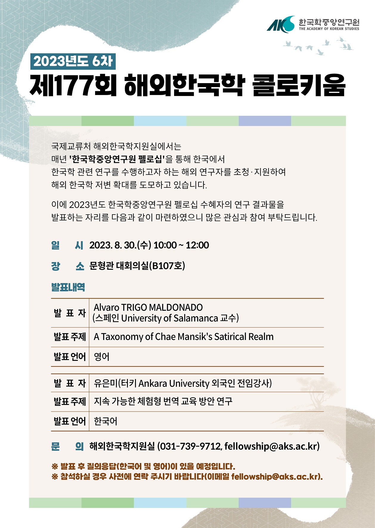 2023년도 6차 제177회 해외한국학 콜로키움 국제교류처 해외한국학지원실에서는 매년 '한국학중앙연구원 펠로십'을 통해 한국에서 한국학 관련 연구를 수행하고자 하는 해외 연구자들을 초청·지원하여 해외 한국학 저변 확대를 도모하고 있습니다. 이에 2023년도 한국학중앙연구원 펠로십 수혜자의 연구 결과물을 발표하는 자리를 다음과 같이 마련하였으니 많은 관심과 참여 부탁드립니다. 일시 2023. 8. 30.(수) 10:00 ~ 12:00 장소 문형관 대회의실(B107호) 발표내역  발표자 Alvaro TRIGO MALDONADO) (스페인 University of Salamanca 교수) 발표주제 A Taxonomy of Chae Mansik's Satirical Realm 발표언어 영어 발표자 유은미(터키 Ankara University 외국인 전임강사) 발표 주제  지속가능한 체험형 번역 교육 방안 연구 발표 언어 한국어 문의 해외한국학지원실 (031-739-9712, fellowship@aks.ac.kr) ※발표 후 질의응답(한국어 및 영어)이 있을 예정입니다. ※참석하실 경우 사전에 연락 주시기 바랍니다(이메일 fellowship@aks.ac.kr).