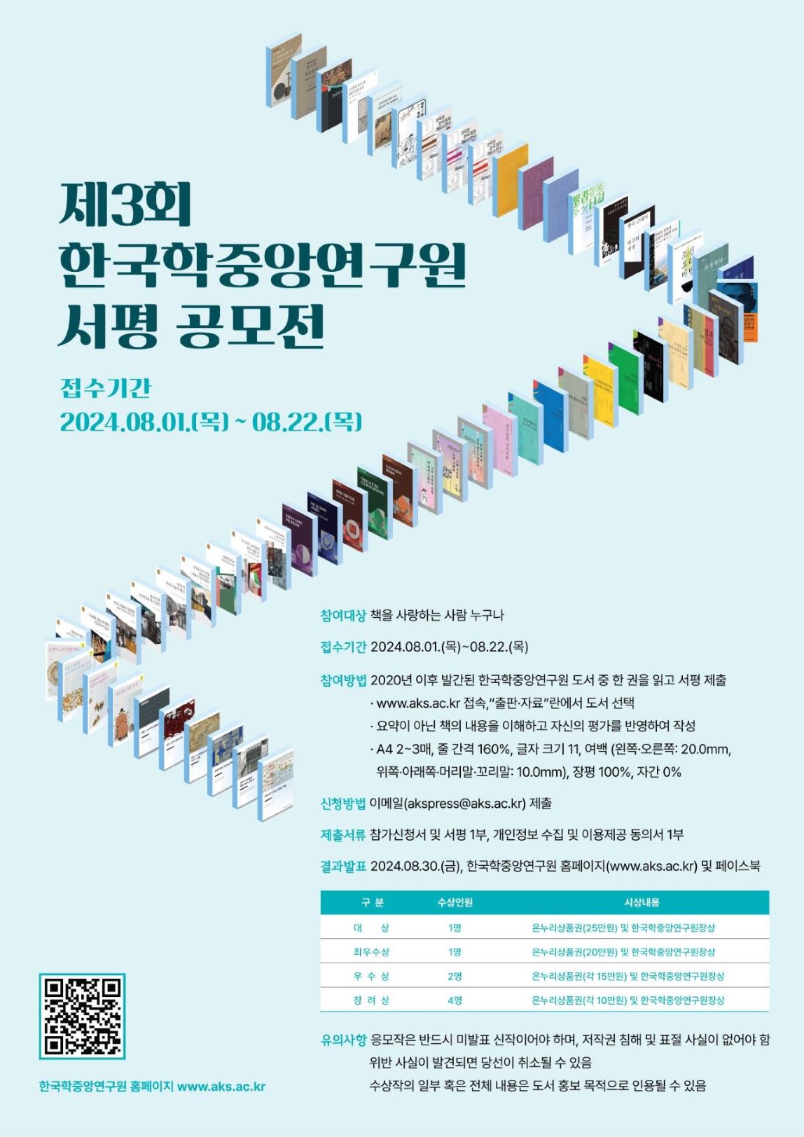 제3회 한국학중앙연구원 서평 공모전 접수기간 2024.08.01.(목)~ 08.22.(목) 참여대상 책을 사랑하는 사람 누구나 접수기간 2024.08.01.(목)~08.22.(목) 참여방법 2020년 이후 발간된 한국학중앙연구원 도서 중 한 권을 읽고 서평 제출 www.aks.ac.kr 접속."출판자료"란에서 도서 선택 요약이 아닌 책의 내용을 이해하고 자신의 평가를 반영하여 작성 A4 2~3매, 줄 간격 160%, 글자 크기 17, 여백 (왼쪽• 오른쪽: 20.0mm, 위쪽 아래쪽 머리말 꼬리말: 10.0mm), 장평 100%, 자간 0% 신청방법 이메일(akspress(@aks.ac.kr) 제출 제출서류 참가신청서 및 서평 1부, 개인정보 수집 및 이용제공 동의서 1부 결과발표 2024.08.30.(금), 한국학중앙연구원 홈페이지(www.aks.ac.kr) 및 페이스북 구분 수상인원 시상내용 대상 1명 온누리상품권(25만원) 및 한국학중양연구원장상 최우수상 1명 온누리상품권(20만원) 및 한국학중앙연구원장상 우수상 2명 장려상 4명 온누리상품권(각 15만원) 및 한국학중앙연구원장상 온누리상품권(각 10만원) 및 한국학중앙연구원장상 유의사항 응모작은 반드시 미발표 신작이어야 하며, 저작권 침해 및 표절 사실이 없어야 함 위반 사실이 발견되면 당선이 취소될 수 있음 수상작의 일부 혹은 전체 내용은 도서 홍보 목적으로 인용될 수 있음
