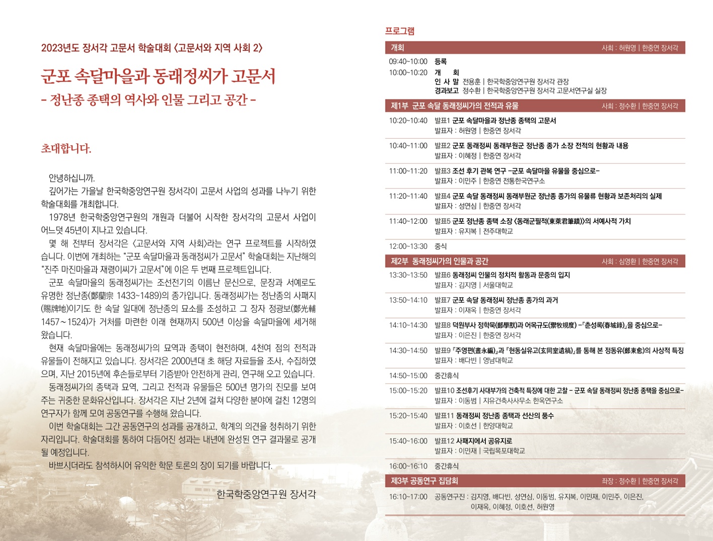 2023년도 장서각 고문서 학술대회 <고문서와 지역 사회 2) 군포 속달마을과 동래정씨가 고문서- 정난종 종택의 역사와 인물 그리고 공간-초대합니다. 안녕하십니까. 깊어가는 가을날 한국학중앙연구원 장서각이 고문서 사업의 성과를 나누기 위한 학술대회를 개최합니다. 1978년 한국학중앙연구원의 개원과 더불어 시작한 장서각의 고문서 사업이 어느덧 45년이 지나고 있습니다. 몇 해 전부터 장서각은 <고문서와 지역 사회〉라는 연구 프로젝트를 시작하였습니다. 이번에 개최하는 "군포 속달마을과 동래정씨가 고문서" 학술대회는 지난해의 "진주 마진마을과 재령이씨가 고문서"에 이은 두 번째 프로젝트입니다. 군포 속달마을의 동래정씨가는 조선전기의 이름난 문신으로, 문장과 서예로도 유명한 정난종(1433~1489)의 종가입니다. 동래정씨가는 정난종의 사패지이기도 한 속달 일대에 정난종의 묘소를 조성하고 그 장자 정광보(1457~ 1524)가 거처를 마련한 이래 현재까지 500년 이상을 속달마을에 세거해 왔습니다. 현재 속달마을에는 동래정씨가의 묘역과 종택이 현전하며, 4천여 점의 전적과 유물들이 전해지고 있습니다. 장서각은 2000년대 초 해당 자료들을 조사, 수집하였 으며, 지난 2015년에 후손들로부터 기증받아 안전하게 관리, 연구해 오고 있습니다. 동래정씨가의 종택과 묘역. 그리고 전적과 유물들은 500년 명가의 진모를 보여 주는 귀중한 문화유산입니다. 장서각은 지난 2년에 걸쳐 다양한 분야에 걸친 12명의 연구자가 함께 모여 공동연구를 수행해 왔습니다. 이번 학술대회는 그간 공동연구의 성과를 공개하고, 학계의 의견을 청취하기 위한 자리입니다. 학술대회를 통하여 다듬어진 성과는 내년에 완성된 연구 결과물로 공개 될 예정입니다. 바쁘시더라도 참석하시어 유익한 학문 토론의 장이 되기를 바랍니다. 한국학중앙연구원 장서각 프로그램 개회 사회 : 허원영 | 한중연 장서각 9:40~10:00 등록 10:00~10:20 개회 인사 말 전용훈 | 한국학중앙연구원 장서각 관장 경과보고 정수환 | 한국학중앙연구원 장서각 고문서연구실 실장 제1부 군포 속달 동래정씨가의 전적과 유물 사회 : 정수환 | 한중연 장서각 10:20~10:40 발표1 군포 속달마을과 정난종 종택의 고문서 발표자 : 허원영 | 한중연 장서각  10:40~11:00 발표2 군포 동래정씨 동래부원군 정난종 종가 소장 전적의 현황과 내용 발표자 : 이혜정 | 한중연 장서각 11:00~11:20 발표3 조선 후기 관복 연구 군포 속달마을 유물을 중심으로-발표자 : 이민주 | 한중연 전통한국연구소 11:20~11:40 발표4 군포 속달 동래정씨 동래부원군 정난종 종가의 유물류 현황과 보존처리의 실제 발표자 : 성연심 | 한중연 장서각 11:40~12:00 발표5 군포 정난종 종택 소장 동래군필적(포※8)>의 서예사적 가치 발표자 : 유지복 | 전주대학교 12:00~13:30 중식 제2부 동래정씨가의 인물과 공간 사회: 심영환 | 한중연 장서각 13:30~13:50 발표6 동래정씨 인물의 정치적 활동과 문중의 입지 발표자 : 김지영 | 서울대학교 13:50~14:10 발표7 군포 속달 동래정씨 정난종 종가의 과거 발표자 : 이재옥 | 한중연 장서각 14:10~14:30 발표8 덕원부사 정학(8부)과 어목규도(**트) -「춘성록(#8)」을 중심으로- 발표자 : 이은진 | 한중연 장서각 14:30~14:50 발표9 「주영편(*M)」과 「현동실유고(호(미호:0),를 통해 본 정동유(&5.)의 사상적 특징 발표자: 배다빈 | 영남대학교 14:50~15:00  15:00~15:20 중간휴식 발표10 조선후기 사대부가의 건축적 특징에 대한 고찰 - 군포 속달 동래정씨 정난종 종택을 중심으로-발표자 : 이동범 | 지유건축사사무소 한옥연구소 15:20~15:40 발표11 동래정씨 정난종 종택과 선산의 풍수 발표자 : 이호선 | 한양대학교 15:40~16:00 발표12 사패지에서 공유지로 발표자 : 이민재 | 국립목포대학교 16:00-16:10 중간휴식 제3부 공동연구 집담회 좌장: 정수환 | 한동연 정서리 16:10~17:00 공동연구진 : 김지영, 배다빈. 성연심, 이동범. 유지복, 이민재, 여민주, 이은진 이재옥, 이혜정, 이호선, 허원영