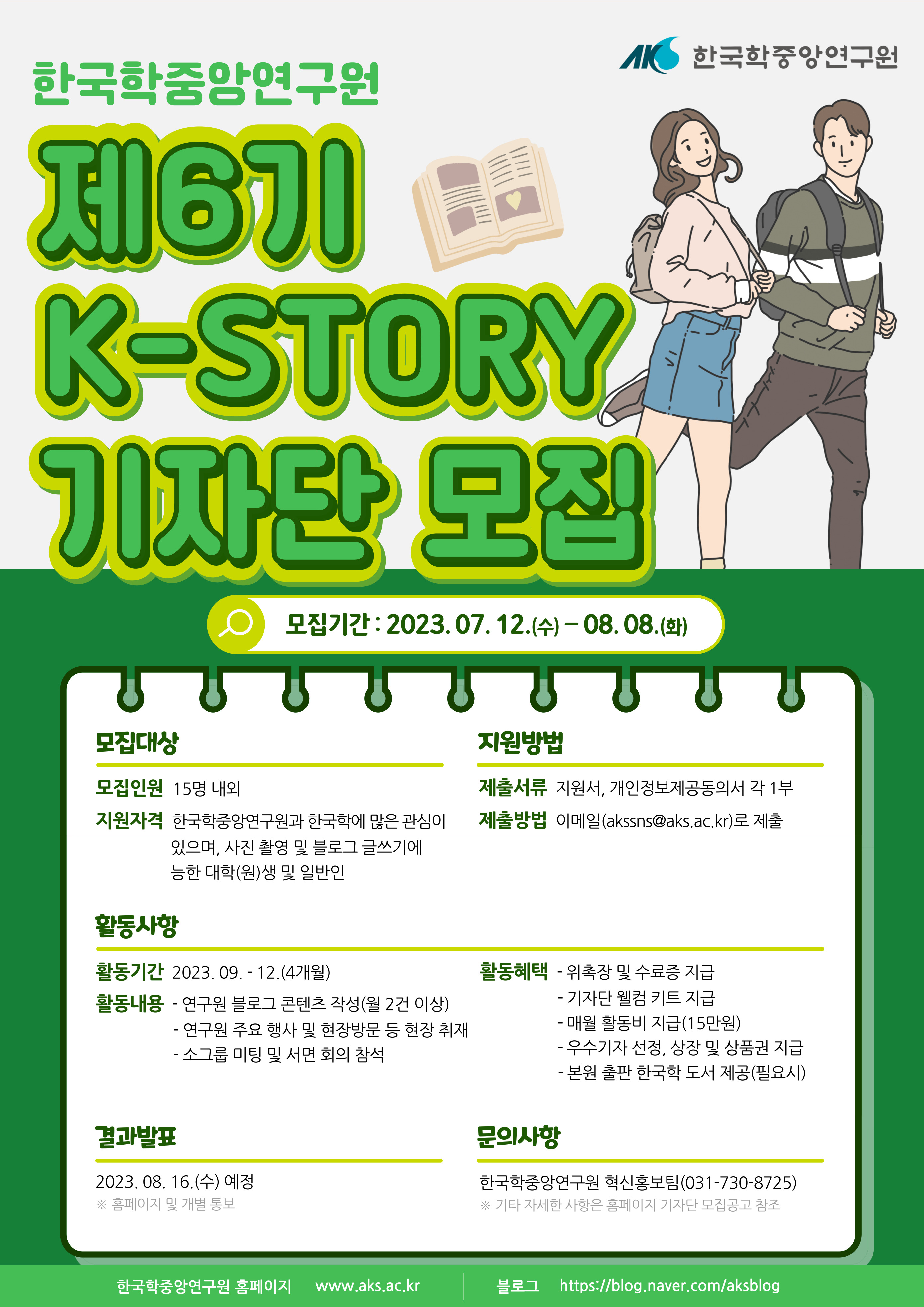 한국학중앙연구원 제6기 K-STORY 기자단 모집 모집기간 2023. 07. 12.(수) ∼ 08. 08.(화) 모집대상 모집인원  15명 내외 지원자격  한국학중앙연구원과 한국학에 많은 관심이 있으며, 사진 촬영 및 블로그 글쓰기에 능한 대학(원)생 및 일반인 지원방법  제출서류 지원서, 개인정보제공동의서 각 1부 제출방법 이메일(akssns@aks.ac.kr)로 제출 활동사항 2023. 09. ∼ 12.(4개월) 활동내용 - 연구원 블로그 콘텐츠 작성(월2건) - 연구원 주요 행사 및 현장방문 등 현장 취재 - 소그룹 미팅 및 서면 회의 참석 활동혜택-  위촉장 및 수료증 지급 -  기자단 웰컴 키트 지급 -매월 활동비(15만원) 지급 - 우수기자 선정, 상장 및 상품권 지급 - 본원 출판 한국학도서 제공(필요시) 결과발표  2023. 08. 16.(수) 예정 홈페이지 및 개별 통보 문의사항 한국학중앙연구원 혁신홍보팀 (031-730-8725) 기타 자세한 사항은 홈페이지 기자단 모집공고 참조 한국학중앙연구원 홈페이지 www.aks.ac.kr  블로그 https://blog.naver.com/aksblog
