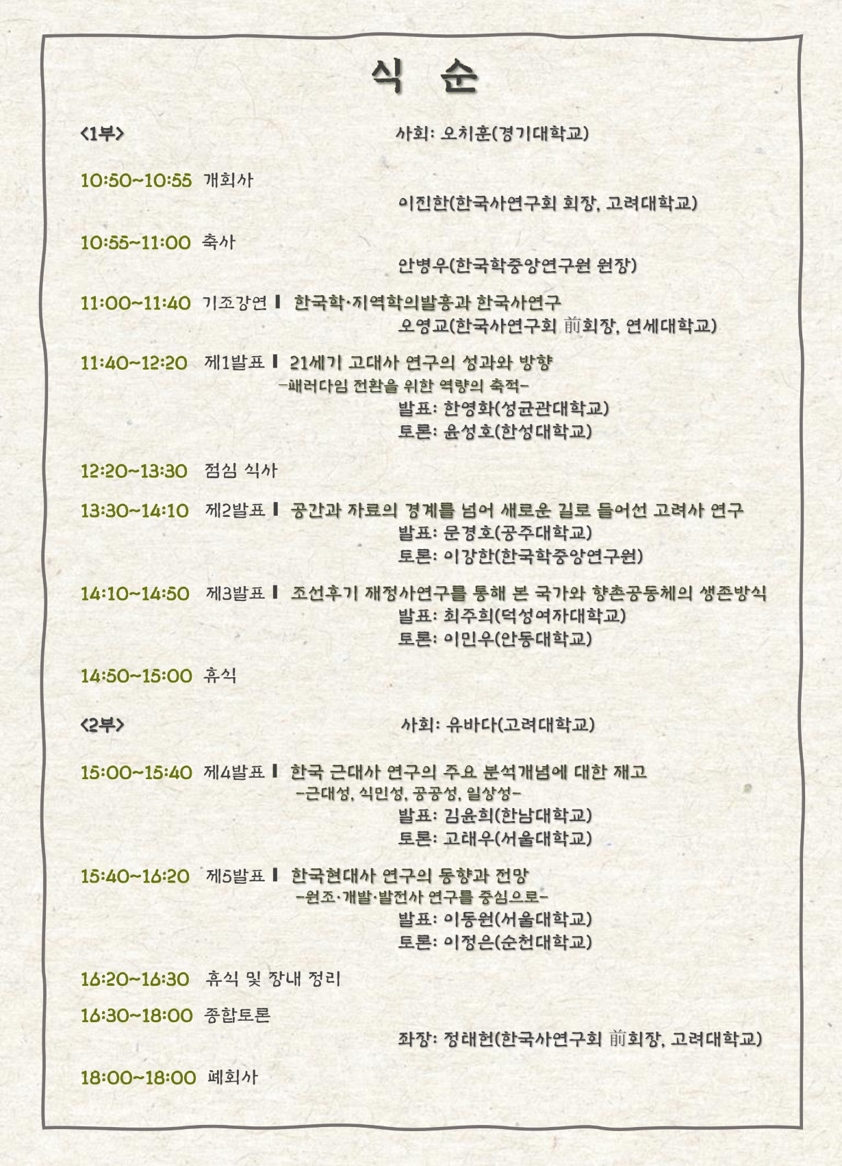 식순 1부 사회 : 오치훈(경기대) 10:50~10:55 개회사 이진한(한국사연구회 회장, 고려대학교) 10:55~11:00 축사 안병우(한국학중앙연구원 원장) 11:00~11:40 기조강연 오영교(한국사연구회 前회장, 연세대학교) 한국학-지역학의 발흥과 한국사연구 11:40~12:20 제1발표: 21세기 고대사 연구의 성과와 방향―패러다임 전환을 위한 역량의 축적― 발표: 한영화(성균관대학교) 토론: 윤성호(한성대학교) 12:20~13:30 점심 식사 13:30~14:10 공간과 자료의 경계를 넘어 새로운 길로 들어선 고려사 연구 발표: 문경호(공주대학교) 토론: 이강한(한국학중앙연구원) 14:10~14:50 조선후기 재정사 연구를 통해 본 국가와 향촌공동체의 생존방식 발표: 최주희(덕성여자대학교) 토론: 이민우(안동대학교) 14:50~15:00 휴식 2부 사회 : 유바다(고려대) 15:00~15:40 한국 근대사 연구의 주요 분석개념에 대한 재고―근대성, 식민성, 공공성, 일상성― 발표: 김윤희(한남대학교) 토론: 고태우(서울대학교) 15:40~16:20 한국현대사 연구의 동향과 전망: 원조·개발·발전사 연구를 중심으로 발표: 이동원(서울대학교) 토론: 이정은(순천대학교) 16:20~16:30 휴식 및 장내 정리 16:30~18:00 종합토론 좌장: 정태헌(한국사연구회 前회장, 고려대학교) 18:00 폐회사