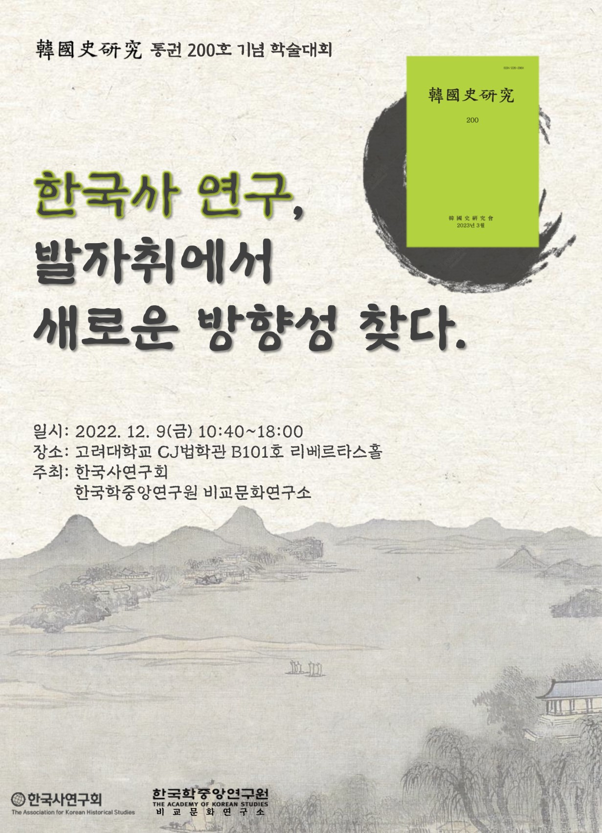 ????한국사연구???? 통권 200호 기념 학술대회 한국사 연구, 발자취에서 새로운 방향성 찾다 일시 : 2022년 12월 9일(금) 10:40～18:00 장소 : 고려대학교 CJ법학관 B101호 리베르타스홀 주최 : 한국사연구회, 한국학중앙연구원 비교문화연구소