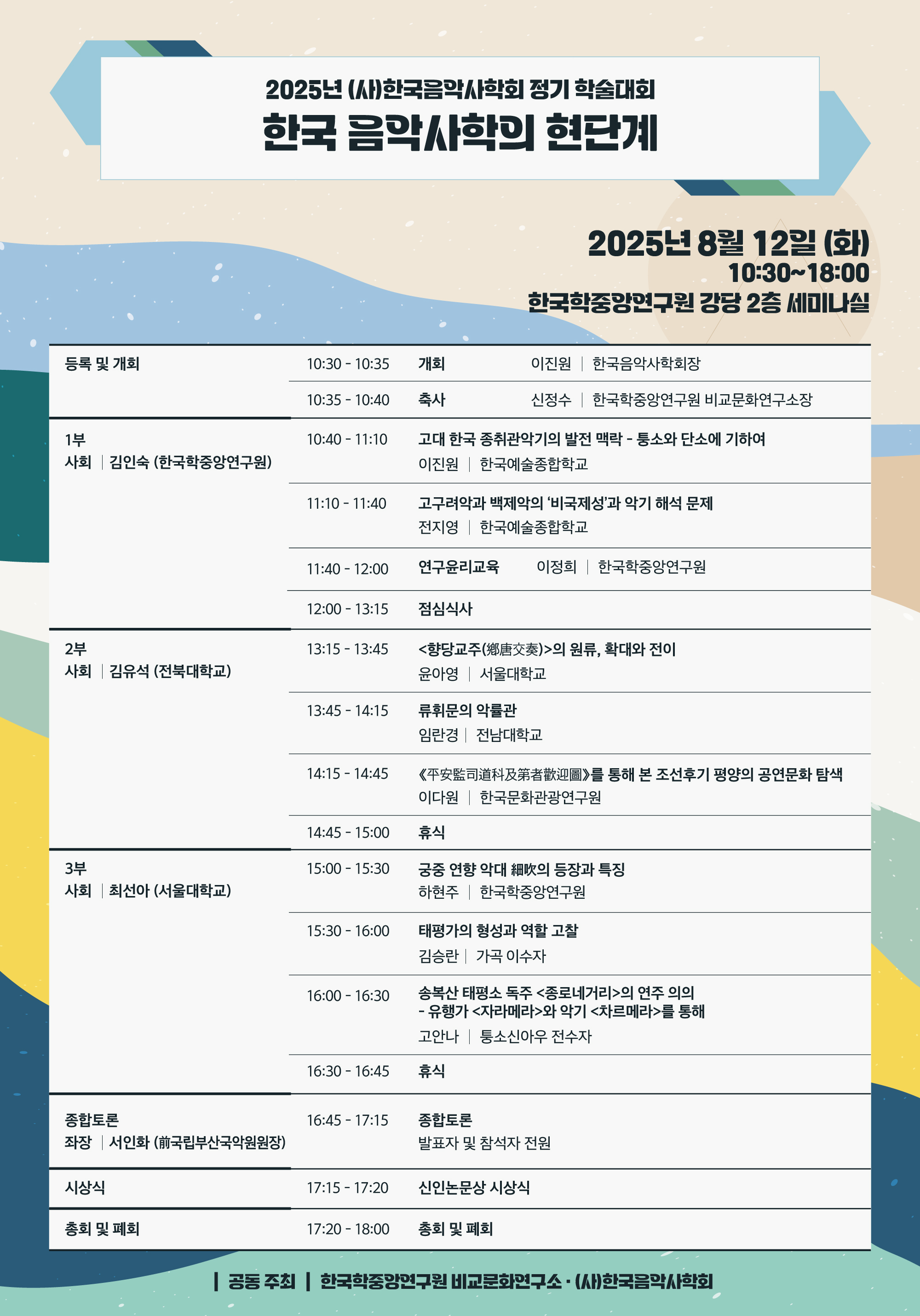 2025년 (사)한국음악사학회 정기 학술대회 한국 음악사학의 현단계 2025년 8월 12일(화) 10:30~18:00 한국학중앙연구원 강당 2층 세미나실 등록 및 개회 10:30-10:35 개회 이진원(한국음악사학회장) 10:35-10:40 축사 신정수 (비교문화연구소장) 1부 사회: 김인숙(한중연) 10:40-11:10 고대 한국 종취관악기의 발전 맥락-퉁소와 단소에 기하여 이진원(한예종) 11:10-11:40 고구려악과 백제악의 비국제성 전지영(한예종) 11:40-12:00 연구윤리교육 이정희(한중연) 12:00-13:15 점심식사 2부 사회: 김유석(전북대) 13:15-13:45 <향당교주(鄕唐交奏)>의 원류, 확대와 전이 윤아영(서울대) 13:45-14:15 류휘문의 악률관 임란경(전남대) 14:15-14:45 《平安監司道科及第者歡迎圖》를 통해 본 조선후기 공연문화 탐색 이다원(한국문화관광연구원) 14:45-15:00 휴식 3부 사회: 최선아(서울대) 15:00-15:30 궁중 연향 악대 細吹의 등장과 특징 하현주(한중연) 15:30-16:00 태평가의 형성과 가창방식 고찰 김승란(가곡 이수자) 16:00-16:30 송복산 태퐁소 독주 <종로네거리> 연주 의의-유행가 <자라메라>와 악기 <차르메라>를 통해 고안나(퉁소신아우 전수자) 16:30-16:45 휴식 종합토론 좌장 서인화(전 국립부산국악원 원장) 16:45-17:15 종합토론 발표자 및 참석자 전원 시상식 17:15-17:20 신인논문상 시상식 총회 및 폐회 17:20-18:00 총회 및 폐회