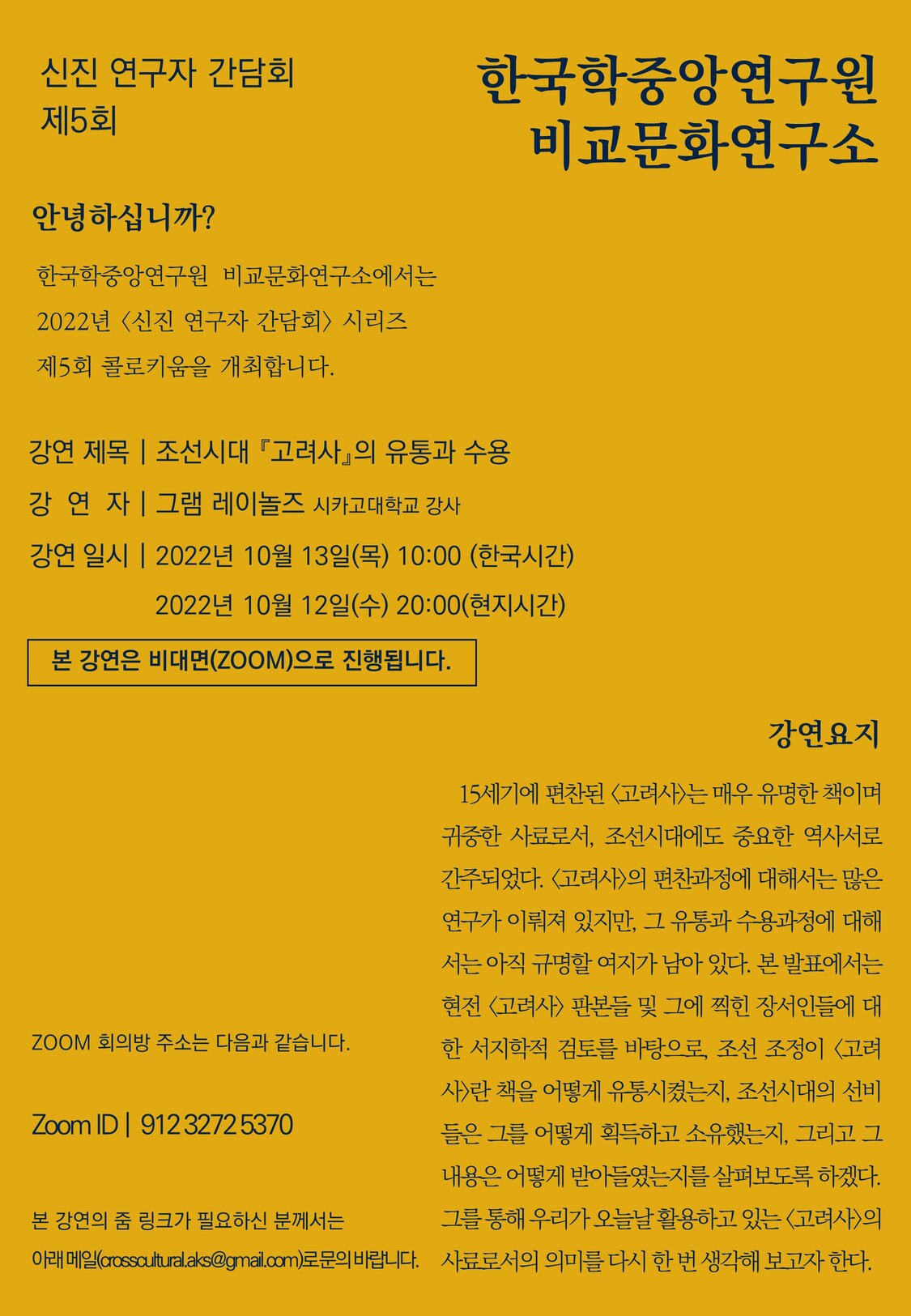 신진 연구자 간담회 제5회 한국학중앙연구원 비교문화연구소 안녕하십니까? 한국학중앙연구원 비교문화연구소에서는 2022년<신진 연구자 간담회> 시리즈 제5회 콜로키움을 개쵷바니다. 강연제목 조선기대 고려사의 유통과 수용 강연자 그램레이놀즈 시카고대학교 강사 강연일시 2022년 10월 13일목 10:00 한국시간 2022년 10우러 12일수 20:00 현지시간 본 강연은 비대면 (ZOOM)으로 진행됩니다. 강연요지 15세기에 편찬된 고려사는 매우 유명한 책이며 귀중한 사료로서, 조선시대에도 중요한 역사서로 간주되었다. 고려사의 편찬과정에 대해서는 많은 연구가 이뤄져있지만, 그 유통과 수용과정에 대해서는 아직 규명할 여지가 남아 있다. 본 발표에서는 현전 고려사 판본들 및 그에 찍힌 장서인들에 대한 서지학적 검토를 바탕으로, 조선 조정이 고려사란 책을 어떻게 유통시켰는지 조선시대의 선비들은 그를 어떻게 획득하고 소유했는지 그리고 그 내용은 어떻게 받아들였는지를 살펴보도록 하겠다. 그를 통해 우리가 오늘날 활용하고 있는 고려사의 사료로서의 의미를 다시 한번 생각해보고자 한다. ZOOM 회의방 주소는 다음과 같습니다. ZOOM ID 912 3272 5370 본 강연의 줌 링크가 필요하신 분께서는 아래메일 crosscultural.aks.@gmail.com 로 문의바랍니다. 