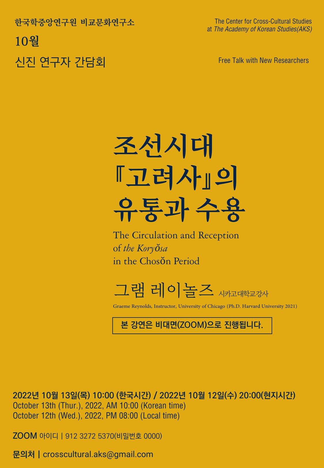 한국학중앙연구원 비교문화연구소 10월 신진 연구자 간담회 he Center for Cross-Cultural Studies at the Academy of korean Studies AKS Free Talk with New Researchers 조선시대 고려사의 유통과 수용 The Circulation and Reception of the koryosa in the choson Period 그램 레이놀즈 시카고대학교 강사 Graeme Retnolds, Instructor, University of Chicago(Ph.d. Havard University 2021) 본 강연은 비대면(ZOOM)으로 진행됩니다. 2022년 10월 13일(목) 10:00(한국시간) / 2022년 10월 12일(수) 20:00 (현지시간) October 13th (Thur.) 2022 AM 10:00(Korea Time) October 12th (Wed.) PM 08:00(Local Time)  ZOOM 아이디 912 3272 5370(비밀번호 0000) 문의처  crosscultural.aks.@gmail.com 