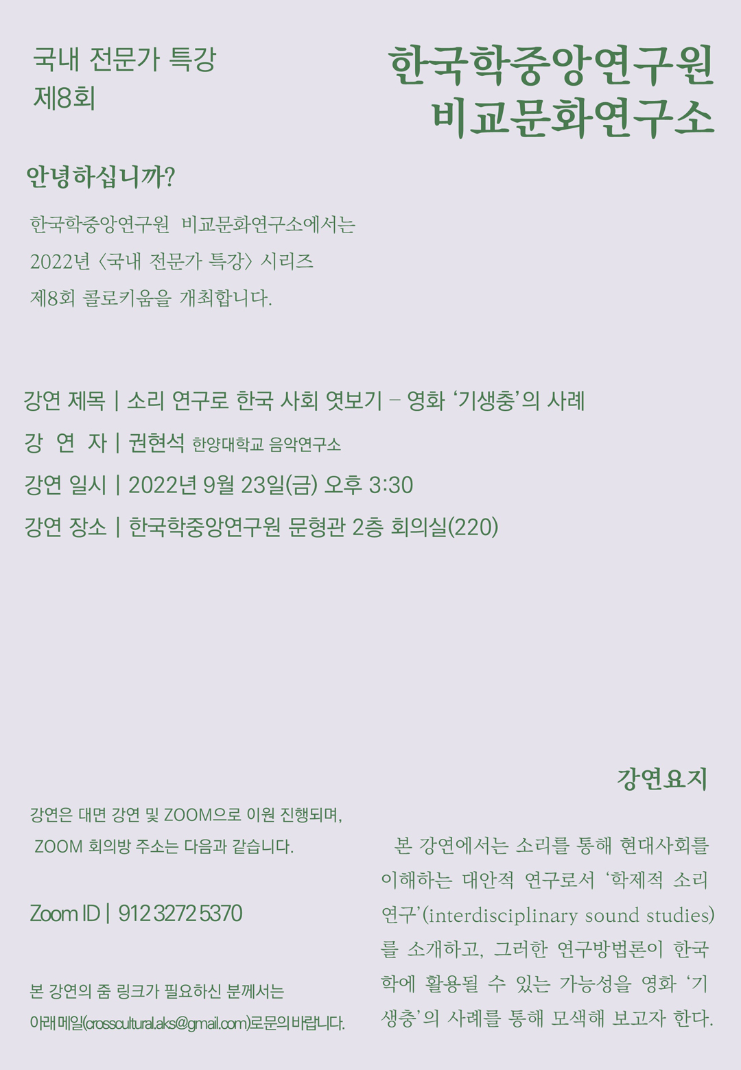 국내전문가 특강 8회, 한국학중앙연구원 비교문화연구소, 안녕하십니까? 한국학중앙연구원 비교문화연구소에서는 2022년<국내 전문가 특강> 시리즈 제8회 콜로키움을 개최합니다. 강연제목 : 소리 연구로 한국 사회 엿보기 - 영화 '기생충'의 사례, 강연자 : 권현석(한양대학교 음악연구소), 강연 일시 : 2022년 9월 23일(금) 오후 3:30, 강연 장소 : 한국학중앙연구원 문형관 2층 회의실(220), 강연은 대면 강연 및 ZOOM으로 이원 진행되며, 줌 회의방 주소는 다음과 같습니다. ZOOM ID : 912 3272 5370, 본 강연의 줌 링크가 필요하신 분께서는 아래메일(crosscultural.aks@gmail.com)로 문의 바랍니다. 강연요지 : 본 강연에서는 소리를 통해 현대사회를 이해하는 대안적 연구로서 '학제적 소리연구'(interdisciplinary sound studies)를 소개하고, 그러한 연구방법론이 한국학에 활용될 수 있는 가능성을 영화 '기생충'의 사례를 통해 모색해 보고자 한다.