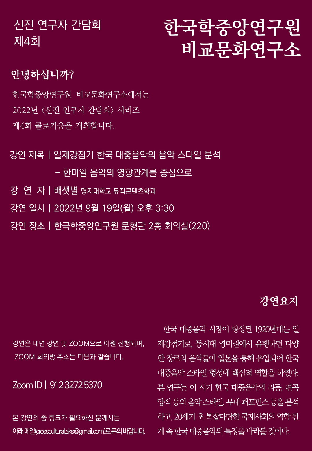 신진 연구자 간담회 제4회, 한국학중앙연구원 비교문화연구소, 안녕하십니까? 한국학중앙연구원 비교문화연구소에서는 2022년 <신진 연구자 간담회> 시리즈 제4회 콜로키움을 개최합니다. 강연 제목 : 일제강점기 한국 대중음악의 음악 스타일 분석 - 한미일 음악의 영향관계를 중심으로, 강연자 : 배샛별(명지대학교 뮤직콘텐츠학과), 강연 일시 : 2022년 9월 19일(월) 오후 3:30, 강연 장소 : 한국학중앙연구원 문형관 2층 회의실(220), 강연은 대면 강연 및 ZOOM으로 이원 진행되며, ZOOM 회의방 주소는 다음과 같습니다. ZOOM ID : 912 3272 5370, 본 강연의 줌 링크가 필요하신 분께서는 아래메일(crosscultural.aks@gmail.com)로 문의 바랍니다. 강연요지 : 한국 대중음악 시장이 형성된 1920년대는 일제강점기로, 동시대 영미권에서 유행하던 다양한 장르의 음악들이 일본을 통해 유입되어 한국 대중음악 스타일 형성에 핵심적 역할을 하였다. 본 연구는 이 시기 한국 대중음악의 리듬, 편곡 양식 등의 음악 스타일, 무대 퍼포먼스 등을 분석하고 20세기 초 복잡다단한 국제사회의 역학 관계 속 한국 대중음악의 특징을 바라볼 것이다.
