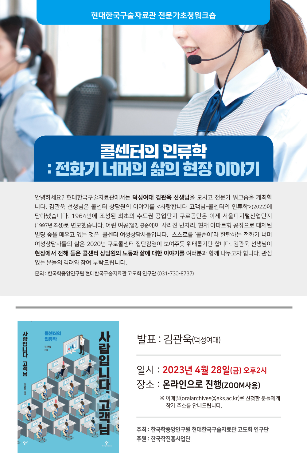 현대한국구술자료관 전문가초청워크숍 콜센터의 인류학 : 전화기 너머의 삶의 현장 이야기안녕하세요? 현대한국구술자료관에서는 덕성여대 김관욱 선생님을 모시고 전문가 워크숍을 개최합 니다. 김관욱 선생님은 콜센터 상담원의 이야기를 <사랑합니다 고객님-콜센터의 인류학>(2022)에 담아냈습니다. 1964년에 조성된 최초의 수도권 공업단지 구로공단은 이제 서울디지털산업단지 (1997년 조성)로 변모했습니다. 어린 여공(일명 공순이)이 사라진 빈자리, 현재 아파트형 공장으로 대체된 빌딩 숲을 메우고 있는 것은 콜센터 여성상담사들입니다. 스스로를 '콜순이'라 한탄하는 전화기 너머 여성상담사들의 삶은 2020년구로콜센터 집단감염이 보여주듯 위태롭기만 합니다. 김관욱 선생님이 현장에서 전해 들은 콜센터 상담원의 노동과 삶에대한 이야기를 여러분과 함께 나누고자 합니다. 관심 있는 분들의 격려와 참여 부탁드립니다. 문의 : 한국학중앙연구원 현대한국구술자료관 고도화 연구단 (031-730-8737)발표 : 김관욱(덕성여대)일시 : 2023년4월 28일(금) 오후2시 장소 : 온라인으로 (Z00M사용) ※ 이메일(oralarchives(@aks.ac.kr)로 신청한 분들에게 참가 주소를 안내드립니다.주최 : 한국학중앙연구원 현대한국구술자료관 고도화 연구단 후원 : 한국학진흥사업단