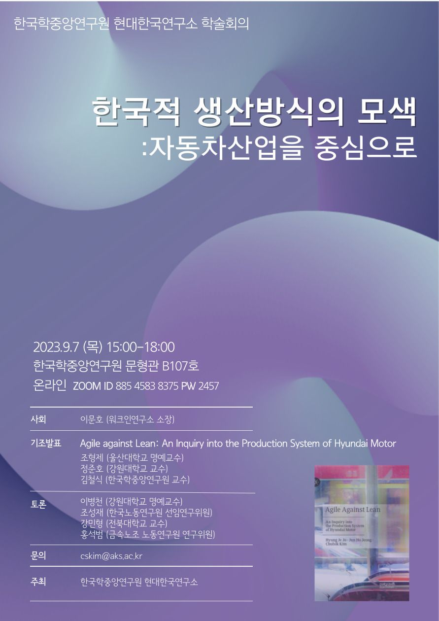 한국학중앙연구원 현대한국연구소 학술회의 한국적 생산방식의 모색 : 자동차산업을 중심으로 2023.9.7(목) 15:00~18:00 한국학중앙연구원 문형관 B107호 온라인 zoom ID 885 4583 8375 PW 2457  사회 이문호 (워크인연구소 소장) 기조발표 Agile against Lean : An Inquiry into the Production System of Hyundai Motor 조형제 (울산대학교 명예교수) 정준호(강원대학교 교수) 김철식(한국학중앙연구원 교수) 토론 이병천( 강원대학교 명예교수) 조성재 (한국노동연구원 선임연구위원) 강민형(전북대학교 교수) 홍석범(금속노조 노동연구원 연구위원) 문의 cskim@aks.ac.kr 주최 한국학중앙연구원 현대한국연구소